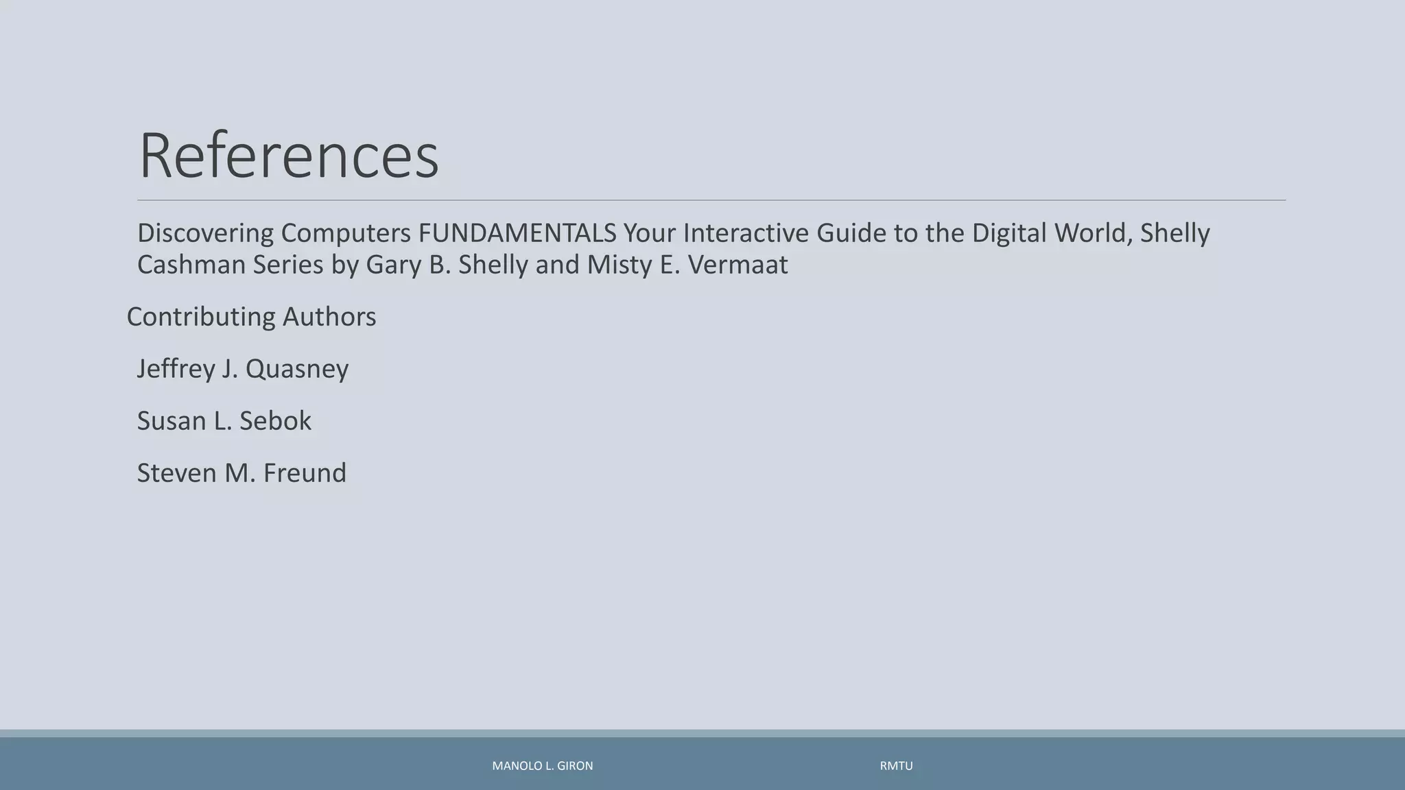 References
Discovering Computers FUNDAMENTALS Your Interactive Guide to the Digital World, Shelly
Cashman Series by Gary B. Shelly and Misty E. Vermaat
Contributing Authors
Jeffrey J. Quasney
Susan L. Sebok
Steven M. Freund
MANOLO L. GIRON RMTU
 