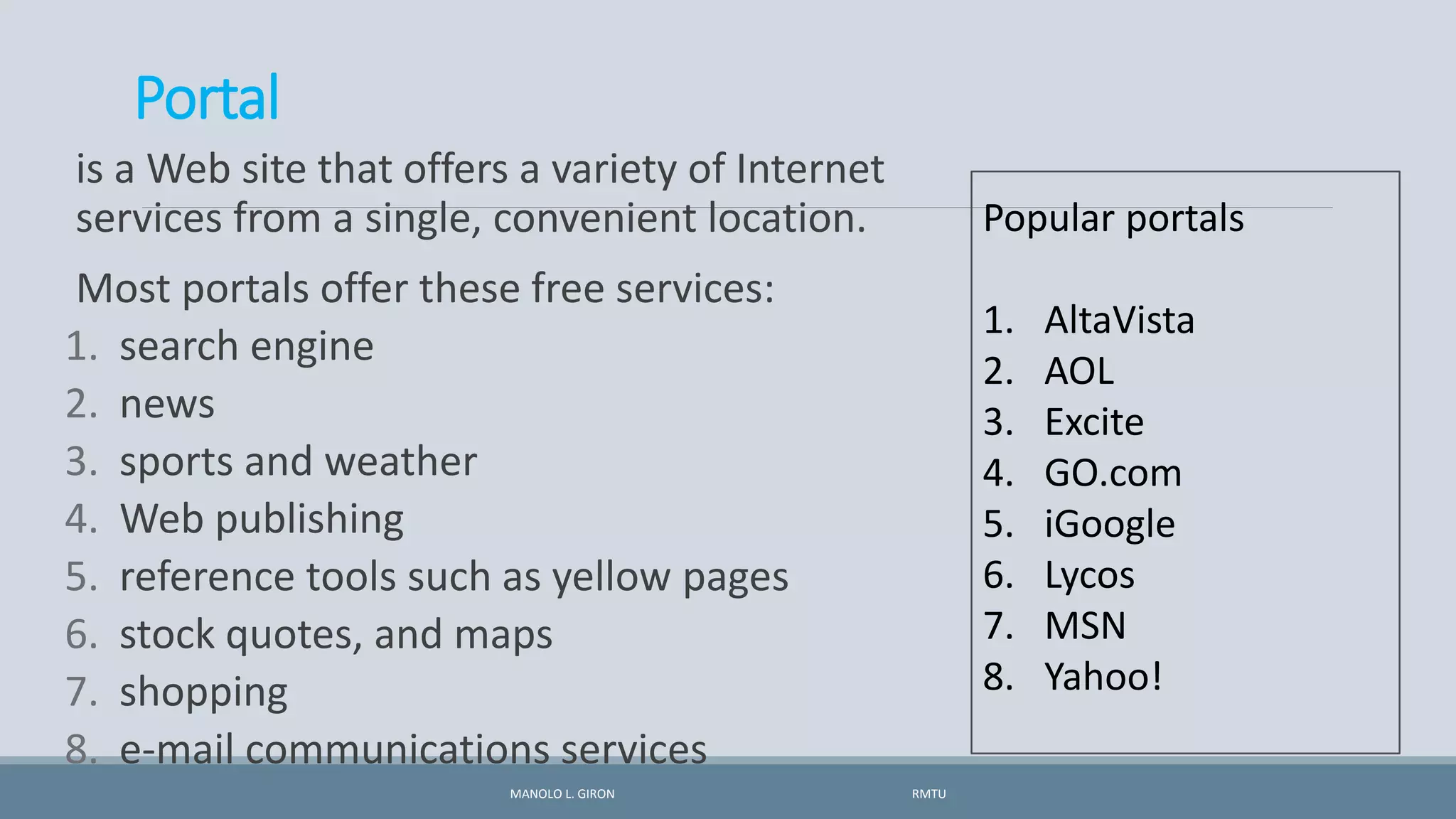 Portal
is a Web site that offers a variety of Internet
services from a single, convenient location.
Most portals offer these free services:
1. search engine
2. news
3. sports and weather
4. Web publishing
5. reference tools such as yellow pages
6. stock quotes, and maps
7. shopping
8. e-mail communications services
MANOLO L. GIRON RMTU
Popular portals
1. AltaVista
2. AOL
3. Excite
4. GO.com
5. iGoogle
6. Lycos
7. MSN
8. Yahoo!
 