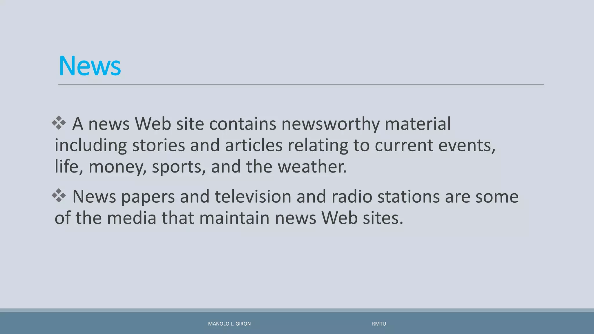 News
 A news Web site contains newsworthy material
including stories and articles relating to current events,
life, money, sports, and the weather.
 News papers and television and radio stations are some
of the media that maintain news Web sites.
MANOLO L. GIRON RMTU
 