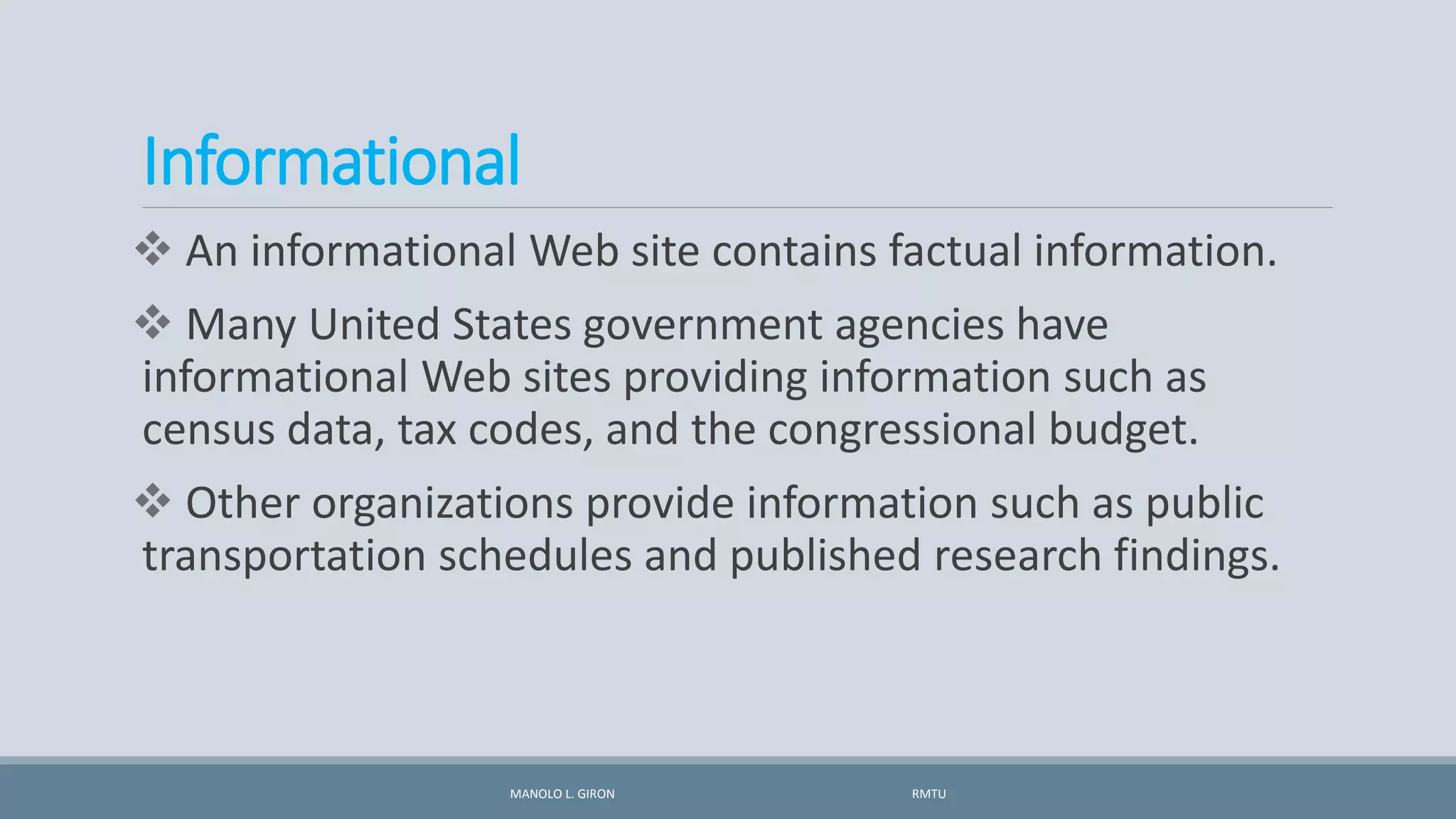 Informational
 An informational Web site contains factual information.
 Many United States government agencies have
informational Web sites providing information such as
census data, tax codes, and the congressional budget.
 Other organizations provide information such as public
transportation schedules and published research findings.
MANOLO L. GIRON RMTU
 