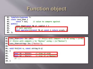 01. template<typename T>
02. class Less_than {
03. const T val; // value to compare against
04. public:
05. Less_than(const T& v) :val(v) { }
06. // call operator
07. bool operator()(const T& x) const { return x<val; }
08. };
01. Less_than<int> lti {42}; // lti(i) will compare i to 42 using < (i<42)
02. // lts(s) will compare s to "Backus" using < (s<"Backus")
03. Less_than<string> lts {"Backus"};
04.
05. void fct(int n, const string & s)
06. {
07. bool b1 = lti(n); // true if n<42
08. bool b2 = lts(s); // true if s<"Backus"
09. // ...
10. }
 