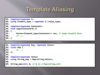 01. template<typename C>
02. using Element_type = typename C::value_type;
03.
04. template<typename Container>
05. void algo(Container& c)
06. {
07. Vector<Element_type<Container>> vec; // keep results here
08. // ...
09. }
01. template<typename Key, typename Value>
02. class Map {
03. // ...
04. };
05.
06. template<typename Value>
07. using String_map = Map<string,Value>;
08.
09. String_map<int> m; // m is a Map<string,int>
 