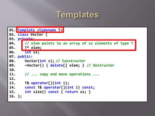 01. template <typename T>
02. class Vector {
03. private:
04. // elem points to an array of sz elements of type T
05. T* elem;
06. int sz;
07. public:
08. Vector(int s); // Constructor
09. ~Vector() { delete[] elem; } // Destructor
10.
11. // ... copy and move operations ...
12.
13. T& operator[](int i);
14. const T& operator[](int i) const;
15. int size() const { return sz; }
16. };
 
