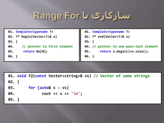 01. template<typename T>
02. T* begin(Vector<T>& x)
03. {
04. // pointer to first element
05. return &x[0];
06. }
01. template<typename T>
02. T* end(Vector<T>& x)
03. {
04. // pointer to one-past-last element
05. return x.begin()+x.size();
06. }
01. void f2(const Vector<string>& vs) // Vector of some strings
02. {
03. for (auto& s : vs)
04. cout << s << 'n';
05. }
 