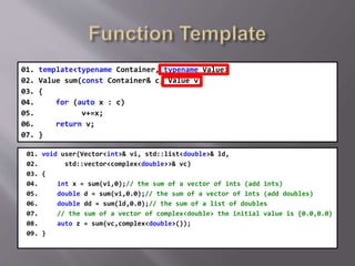 01. template<typename Container, typename Value>
02. Value sum(const Container& c, Value v)
03. {
04. for (auto x : c)
05. v+=x;
06. return v;
07. }
01. void user(Vector<int>& vi, std::list<double>& ld,
02. std::vector<complex<double>>& vc)
03. {
04. int x = sum(vi,0);// the sum of a vector of ints (add ints)
05. double d = sum(vi,0.0);// the sum of a vector of ints (add doubles)
06. double dd = sum(ld,0.0);// the sum of a list of doubles
07. // the sum of a vector of complex<double> the initial value is {0.0,0.0}
08. auto z = sum(vc,complex<double>());
09. }
 