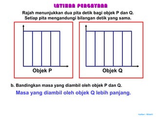 Author : Khairi
Objek P Objek Q
b. Bandingkan masa yang diambil oleh objek P dan Q.
Masa yang diambil oleh objek Q lebih panjang.
LATIHAN PENGAYAANLATIHAN PENGAYAAN
Rajah menunjukkan dua pita detik bagi objek P dan Q.
Setiap pita mengandungi bilangan detik yang sama.
 