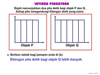 Author : Khairi
Objek P Objek Q
c. Berikan sebab bagi jawapan anda di (b).
Bilangan pita detik bagi objek Q lebih banyak.
LATIHAN PENGAYAANLATIHAN PENGAYAAN
Rajah menunjukkan dua pita detik bagi objek P dan Q.
Setiap pita mengandungi bilangan detik yang sama.
 