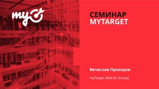 СЕМИНАР
MYTARGET
Вячеслав Прохоров
myTarget (Mail.Ru Group)
 