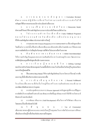 การพัฒนาหลักสูตร หน้า 10
4. ก า ร ท บ ท ว น ห ลั ก สู ต ร ( Curriculum Revision)
พั ฒ น า แ ผ น ป ฏิ บั ติ ก า ร ที่ แ น่ ใ จ ว่า ส า ม า ร ถ ด า เ นิ น ก า ร ต่ อ ไ ป ไ ด้
หลักสูตรได้รับการทบทวนและมีการประเมินอย่างเป็นระบบ
5. ค ว า ม เ ป็ น ป ร ะ ช า ธิ ป ไ ต ย ( Democratic Ideals)
ทาความเข้าใจและให้ความสาคัญกับกระบวนการประชาธิปไตยแบบมีส่วนร่วม
6. โ ป ร แ ก ร ม ส า ห รั บ เ ด็ ก เ ล็ ก ( Early Childhood Programs)
ข ย า ย โ ป ร แ ก ร ม ส า ห รั บ เ ด็ ก เ ล็ ก ( เ ด็ ก ก่ อ น อ นุ บ า ล )
ที่ให้ความสาคัญกับการพัฒนาประสบการณ์การเรียนรู้
7. การมองอนาคต (FuturesPerspective) การรวมขอบเขตสาระเป็นหลักสูตรเดียว
โดยสิ่งต่าง ๆ เหล่านั้นเป็นประเด็นสะท้อนและอธิบายประเด็นร่วมสมัย แนวโน้มอนาคต
และความสัมพันธ์ระหว่างปัจจุบันกับเหตุการณ์ที่ผ่านไปและทางเลือกในอนาคต
8. สั ม พั น ธ ภ า พ ร ะ ดั บ ส า ก ล ( Global Interrelationships)
ให้ความสาคัญ กับมุมมองของ ความสัมพัน ธ์ ระ หว่าง เศรษฐกิจ และ วัฒน ธรรม -
ชาติพันธุ์ของมนุษย์ที่หลักสูตรต้องมีความหลากหลาย
9. ก า ร เ รี ย น รู้ ต ล อ ด ชี วิ ต ( Lifelong Learning)
ขยายโอกาสสาหรับสมาชิกของชุมชนในเขตพื้นที่บริการของโรงเรียนที่สนใจเรียนรู้ในรูปแบบกิจกร
รมการเรียนรู้ตลอดชีวิต
10. สื่อมวลชน(MassMedia) ให้ความสาคัญกับทักษะในการวิเคราะห์วิจารณ์ การฟัง
และการดู ที่เกี่ยวข้องกับการแปลความหมายจากสื่อ
11. ก า ร เ ติ ม เ ต็ ม บุ ค ลิ ก ภ า พ ( Personal Fulfillment)
โร ง เรี ย น เป็ น ส ถ าน ที่ อั น ยิ่ ง ใ ห ญ่ ที่ จ ะ ส ร้ าง ค ว าม คิ ด ต่อ ต น เอ ง เชิ ง บ ว ก
และพัฒนาสัมพันธภาพระหว่างบุคคล
12. การประยุกต์กระบวน การ (Process Approach) หลักสูตรมุ่งที่การแก้ปัญหา
การตัดสินใจ ความคิดสร้างสรรค์ และทักษะการคิดขั้นสูง ทักษะการนาไปใช้ การวิเคราะห์
สังเคราะห์ และประเมินค่า
13. การพัฒ น าที มงาน (Staff Development) เพิ่ มโอกาสใ ห้พัฒ น าที มงาน
โดยเฉพาะเรื่องเกี่ยวกับเทคโนโลยี
14. ใ ช้ ชุ ม ช น ( Use of Community)
เพิ่มบทบาทของผู้ปกครองและแหล่งเรียน รู้ในชุมชน ใน การจัดโปรแกรมการศึกษา
เชื่อมโยงการเรียนรู้ในชั้นเรียนกับประสบการณ์ในชุมชน
 