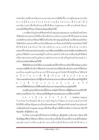 การพัฒนาหลักสูตร หน้า 4
แต่จะมีความเป็ น ส ห วิท ยาการและ ห ลากห ลายมิติยิ่ง ขึ้น ความรู้จะ บูรณ าการกัน
ค ว า ม รู้ มี ม า ก ก ว่ า แ ห ล่ ง ค ว า ม รู้ ภ า พ แ ล ะ เ สี ย ง เ ท่ า นั้ น
และ มีความน่าเชื่ อถื อน้ อ ยจากสื่ อที่ เป็ น ก ารพูด และ การสื่ อ สารด้วยตัวอัก ษ ร
ออนสไตน์ได้สรุปไว้ว่าแนวโน้มของหลักสูตรมีดังต่อไปนี้
1.การศึกษาในรูปแบบอีเล็กทรอนิกส์ (Electronic Education) ความเจริญก้าวหน้าของ
วีดิทัศน์ สามารถน ามาใช้เป็ น เครื่ องมือใน การเรียน การสอน ได้ วีดิโอเทป คา สเสท
และดิสค์สามารถนามาใช้สอนได้ทั้งในห้องเรียน ห้องสมุด ศูนย์เรียนรู้ และที่บ้านของนักเรียน
วีดิทัศน์ มีความสะดวกที่นามาเรียน ได้ตลอดเวลา ซึ่งจะช่วยไม่ให้พลาดบทเรียน ไปได้
มี วี ดิ ทั ศ น์ บ ท เ รี ย น วิ ช า ต่ า ง มี จ า น ว น ม า ก นั บ เ ป็ น จ า น ว น พั น
นอกจากนี้โรงเรียนหลายแห่งและครูจานวนมากที่สามารถผลิตสื่อการสอนวิชาที่ตนเองรับผิดชอบใน
รูปของ วีดิทัศน์ จากความเจริญก้าวหน้าทางเทคโน โลยี สามารถที่จะ พิมพ์ วีดิทัศน์
หรือภ าพ จากจอภาพ ใ น รูปของ ภ าพ ถ่าย ตาราง กราฟ หรือรูปภาพ ใ น แบบต่าง ๆ
ลงในกระดาษสาหรับศึกษาต่อไปได้
วีดิทัศน์ยังสามารถนาใช้ผ่านระบบคอมพิวเตอร์ที่ช่วยให้สามารถเรียนได้ในลักษณะแบบจาล
องเหตุการณ์ที่เป็นจริง มีการโต้ตอบกัน สามารถนาเสนอได้เช่นเดียวกันกับการสอนให้ชั้นเรียน
บ ท เรี ย น ค อมพิ วเต อ ร์ ส ามารถ ใ ห้ ค าต อบ ถู ก ห รื อ ผิด ใ ห้ กับ ผู้เรี ยน ได้ทั น ที
ห รื อ ใ น ก ร ณี ที่ ผู้ เ รี ย น เ ลื อ ก ค า ต อ บ
โปรแกรมคอมพิวเตอร์สามารถให้ผู้เรียนเห็นคาตอบและสามารถเลือกทางเลือกที่กาหนดให้ปฏิบัติได้
ต า ม ที่ โ ป ร แ ก ร ม ก า ห น ด ไ ว้
นอกจากนี้วีดิทัศน์ยังสามารถใช้เป็นบทเรียนเรียนแบบรายบุคคลหรือแบบกลุ่มย่อยก็ได้
ความรู้ในรูปแบบอีเล็กทรอนิกส์นี้ยังสามารถจัดเก็บไว้ในสถานที่ที่ผู้เรียนสามารถเข้าถึงได้โ
ดยผ่านระบบเครือข่าย ใคร ๆ ก็สามารถเข้าถึงข้อมูลสารสนเทศและสามารถใช้ประโยชน์ได้
2. ก า ร รู้ เ ท ค โ น โ ล ยี ( Technical Literycy)
โ ร ง เรี ย น ใ น ปั จ จุ บั น เห็ น ค ว าม ส าคั ญ ใ น วิ วัฒ น า ก าร ข อ ง เท ค โ น โ ล ยี
จึงได้ให้การศึกษากับบุคลากรเกี่ยวกับคอมพิวเตอร์ อีเล็กทรอนิกส์ เลเซอร์ และหุ่นยน ต์
การรู้คอมพิวเตอร์ (Computer Literacy) เป็นทักษะพื้นฐานเพิ่มขึ้นจากทักษะการอ่านออก เขียนได้
คิดเลขเป็น หรือรู้จักกันว่า 3Rs
ใน วิถีทางเศรษฐกิจที่ใช้เทคโน โลยีขั้น สู ง ผู้ปฏิบัติง าน ต้องมีการศึกษาที่ดี
ต้องมีปัญญาที่ดีกว่า มีทักษะการสื่อสารและการทางานเป็นทีม บ้านและที่ทางานจะมีเครื่องคิดเลข
ค อ ม พิ ว เต อ ร์ เ ค รื่ อ ง แ ฟ ก ซ์ แ ล ะ เ ค รื่ อ ง มื อ อี เล็ ก ท ร อ นิ ก ส์ สิ่ ง ต่า ง ๆ
 