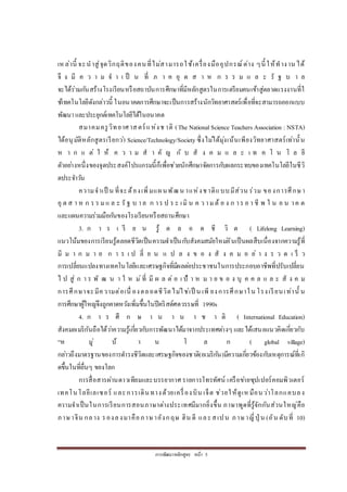 การพัฒนาหลักสูตร หน้า 5
เหล่านี้ จะนาสู่จุดวิกฤติของคนที่ไม่สามารถใช้เครื่องมืออุปกรณ์ต่าง ๆนี้ ให้ทางาน ได้
จึ ง มี ค ว า ม จ า เ ป็ น ที่ ภ า ค อุ ต ส า ห ก ร ร ม แ ล ะ รั ฐ บ า ล
จะได้ร่วมกันสร้างโรงเรียนหรือสถาบันการศึกษาที่มีหลักสูตรในการเตรียมคนเข้าสู่ตลาดแรงงานที่ใ
ช้เทคโนโลยีดังกล่าวนี้ ในอนาคตการศึกษาจะเป็นการสร้างนักวิทยาศาสตร์เพื่อที่จะสามารถออกแบบ
พัฒนาและประยุกต์เทคโนโลยีได้ในอนาคต
สมาคมครูวิทยาศาสตร์แห่งช าติ (The NationalScience Teachers Association : NSTA)
ได้อนุมัติหลักสูตรเรียกว่า Science/Technology/Society ซึ่งไม่ได้มุ่งเน้นเพียงวิทยาศาสตร์เท่านั้น
ห า ก แ ต่ ใ ห้ ค ว า ม ส า คั ญ กั บ สั ง ค ม แ ล ะ เ ท ค โ น โ ล ยี
ตัวอย่างหนึ่งของจุดประสงค์โปรแกรมนี้ก็เพื่อช่วยนักศึกษาจัดการกับผลกระทบของเทคโนโลยีในชีวิ
ตประจาวัน
ความจาเป็ น ที่จะต้องเพิ่มแผนพัฒน าแห่งชาติแบบมีส่วน ร่วม ของการศึกษา
อุ ต ส า ห ก ร ร มแ ล ะ รั ฐ บ าล ก าร ป ร ะ เมิ น ค ว ามต้ อ ง ก าร อ า ชี พ ใ น อ น าค ต
และแผนความร่วมมือกันของโรงเรียนหรือสถานศึกษา
3. ก า ร เ รี ย น รู้ ต ล อ ด ชี วิ ต ( Lifelong Learning)
แนวโน้มของการเรียนรู้ตลอดชีวิตเป็นความจาเป็นกับสังคมสมัยใหม่อันเป็นผลสืบเนื่องจากความรู้ที่
มี ม า ก ม า ย ก า ร เ ป ลี่ ย น แ ป ล ง ข อ ง สั ง ค ม อ ย่ า ง ร ว ด เ ร็ ว
การเปลี่ยนแปลงทางเทคโนโลยีและเศรษฐกิจที่มีผลต่อประชาชนในการประกอบอาชีพที่ปรับเปลี่ยน
ไ ป สู่ ก า ร พั ฒ น า ใ ห ม่ที่ มี ผ ล ต่ อ เ ป้ า ห ม า ย ข อ ง บุ ค ค ล แ ล ะ สั ง ค ม
การศึกษาจะมีความต่อเนื่ องตลอดชีวิตไม่ใช่เป็ น เพี ยงการศึกษาใน โรงเรียนเท่านั้ น
การศึกษาผู้ใหญ่จึงถูกคาดหวังเพิ่มขึ้นในปีคริสต์ศตวรรษที่ 1990s
4. ก า ร ศึ ก ษ า น า น า ช า ติ ( International Education)
สังคมอเมริกันถือได้ว่าความรู้เกี่ยวกับการพัฒนาได้มาจากประเทศต่างๆ และได้เสนอแนวคิดเกี่ยวกับ
“ห มู่ บ้ า น โ ล ก ( global village)
กล่าวถึงมาตรฐานของการดารงชีวิตและเศรษฐกิจของชาติ(อเมริกัน)มีความเกี่ยวข้องกับเหตุการณ์ที่เกิ
ดขึ้นในที่อื่นๆ ของโลก
การสื่อสารผ่านดาวเทียมและบรรยากาศ รายการโทรทัศน์ เครือข่ายซุปเปอร์คอมพิวเตอร์
เทคโนโลยีเลเซอร์ และการเดินทางด้วยเครื่องบิน เจ็ต ช่วยให้ดูเหมือนว่าโลกแคบลง
ความจาเป็นในการเรียนการสอนภาษาต่างประเทศมีมากยิ่งขึ้น ภาษาพูดที่รู้จักกันส่วนใหญ่คือ
ภาษาจีน กลาง รองลงมาคือภาษาอังกฤษ ฮิน ดี และสเปน ภาษาญี่ปุ่ น (อัน ดับที่ 10)
 