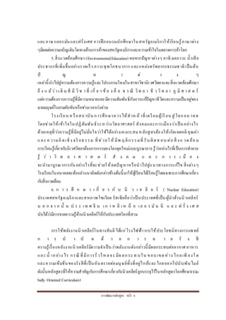 การพัฒนาหลักสูตร หน้า 6
และภาษาเยอรมันและฝรั่งเศส การฝึกอบรมนักศึกษาในสหรัฐอเมริกาให้เรียนรู้ภาษาต่าง
ๆมีผลต่อความเจริญเติบโตทางด้านการค้าของสหรัฐอเมริกาและความเข้าใจในตลาดการค้าโลก
5.สิ่งแวดล้อมศึกษา (EnvironmentalEducation) ผลจากปัญหาต่างๆ อาทิ มลภาวะ น้าเสีย
ประชากรที่เพิ่มขึ้นอย่างรวดเร็ว ภาวะทุพโภชนาการ และแหล่งทรัพยากรธรรมชาติ เป็นต้น
ปั ญ ห า ต่ า ง ๆ
เหล่านี้นาไปสู่ความต้องการความรู้และโปรแกรมใหม่ในสาขาวิชานิเวศวิทยาและสิ่งแวดล้อมศึกษา
ถึ ง แ ม้ว่า เ ดิ ม ที มี วิ ช า ที่ เกี่ ย ว ข้ อ ง คื อ ธ ร ณี วิท ย า ชี ว วิ ท ย า ภู มิ ศ า ส ต ร์
แต่ความต้องการความรู้ที่มีความหมายและมีความสัมพันธ์กับการแก้ปัญหาชีวิตและความเป็นอยู่ของ
มวลมนุษย์ในยามคับขันหรือช่วงเวลาเร่งด่วน
โรงเรียน หรือสถาบัน การศึกษาควรได้ทาหน้ าที่เตรียมผู้เรี ยน สู่โลกอน าคต
โดยช่วยให้เข้าใจในปฏิสัมพันธ์ระหว่างวิทยาศาสตร์ สังคมและการเมืองว่าเป็นอย่างไร
ด้วยเหตุที่ว่าความรู้ที่มีอยู่ไม่มั่นใจว่าใช้ได้อย่างเหมาะสม หลักสูตรต้องให้เกิดเจตคติ คุณค่า
และ ค วามคิ ดเชิง จริ ยธรรม ที่ช่วยใ ห้ มีพ ฤ ติกรรมที่ รับ ผิดช อบ ต่อ สิ่ ง แ วดล้อ ม
การเรียนรู้เกี่ยวกับนิเวศวิทยาต้องการการมองโลกยุคใหม่แบบบูรณาการรู้ว่าอย่างไรที่เป็นการทาลาย
รู้ ว่ า วิ ท ย า ศ า ส ต ร์ สั ง ค ม แ ล ะ ก า ร เ มื อ ง
จะนามาบูรณาการกันอย่างไรที่จะช่วยให้ลดปัญหาหรือนาไปสู่แนวทางการแก้ไข สิ่งต่างๆ
โรงเรียนในอนาคตจะต้องนาแนวคิดดังกล่าวข้างต้นนี้มาให้ผู้เรียนได้เรียนรู้โดยเฉพาะการศึกษาเกี่ยว
กับสิ่งแวดล้อม
6. ก า ร ศึ ก ษ า เ กี่ ย ว กั บ นิ ว เ ค ลี ย ร์ ( Nuclear Education)
ประเทศสหรัฐอเมริกาและสหภาพโซเวียต รัสเซียถือว่าเป็ นประเทศที่เป็นผู้นาด้านนิวเคลียร์
น อ ก จ า ก นั้ น ป ร ะ เ ท ศ จี น เ ก า ห ลี เ ห นื อ เ ย อ ร มั น นี แ ล ะ ฝ รั่ ง เ ศ ส
นับได้ว่ามีการขายความรู้ด้านนิวเคลียร์ให้กับประเทศโลกที่สาม
การใช้พลังงานนิวเคลียร์ในทางสันติ ได้แก่โรงไฟฟ้า การใช้ประโยชน์ทางการแพทย์
ก า ร บ า บั ด ด้ ว ย ก า ร ฉ า ย รั ง สี
ความรู้เรื่องหลังงานนิวเคลียร์มีความจาเป็นว่าพลังงานดังกล่าวนี้มีผลกระทบต่ออากาศ อาหาร
และ น้ าอย่าง ไร กรณี ที่มีการรั่วไห ลจะ มีผลกระ ท บใน ขอบ เขตห่าง ไกลเพี ยงใ ด
และความเข้มข้นของรังสีที่เป็นอันตรายต่อมนุษย์ทั้งที่อยู่ใกล้และไกลออกไปนับพันไมล์
ดังนั้นหลักสูตรที่ให้ความสาคัญกับการศึกษาเกี่ยวกับนิวเคลียร์ถูกบรรจุไว้ในหลักสูตรโลกศึกษา(Glo
bally Oriented Curriculum)
 