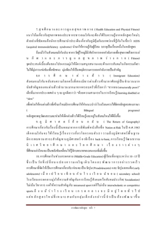 การพัฒนาหลักสูตร หน้า 7
7. สุ ข ศึ ก ษ าแ ล ะ ก า รดู แ ล สุ ข ภ าพ ก า ย (Health Education and Physical Fitness)
แนวโน้มเกี่ยวกับสุขภาพของประชากรชาวอเมริกันจะต้องได้รับความรู้จากหลักสูตรใหม่ๆ
ตัวอย่างที่ชัดเจนคือนักการศึกษานาประเด็นเกี่ยวกับภูมิคุ้มกันบกพร่องที่รู้กันในชื่อว่า AIDS
(acquired immunodeficiency syndrome) นามาให้ความรู้กับผู้เรียน บรรจุเป็นเรื่องหนึ่งในหลักสูตร
ถึงแม้ว่าในสังคมอมริกันประชากรวัยผู้ใหญ่มีนิสัยรักการออกกาลังกายเพื่อสุขภาพด้วยการเล่
น กี ฬ า แ ล ะ ก า ร ดู แ ล สุ ข ภ า พ ร่ า ง ก า ย ( Fitness)
จุดประสงค์เบื้องต้นของโปรแกรมมุ่งให้มีความสนุกสนานและด้านการสังคมในกิจกรรมกีฬา
ไม่ได้มุ่งการแข่งขันเพื่อชัยชนะ มุ่งเพียงให้เป็นพฤติกรรมการออกกาลังกายเป็นสาคัญ
8.ก า ร ศึ ก ษ า ต่ า ง ด้ า ว ( Immigrant Education)
สังคมอเมริกัน หลังสงครามโลกครั้งที่สองมีชาวต่างด้าวเข้ามาอาศัยอยู่เป็ น จานวนมาก
นัยสาคัญของคน ต่างด้าวจานวน มากมาจากครอบครัวที่เรียกว่า “ยากจน(structurally poor)”
เด็กที่มาจากประเทศต่าง ๆ จะถูกตีตราว่า “ด้อยความสามารถในการเรียนรู้(learningdisabled or
“slow”
เพื่อช่วยให้คนต่างด้าวที่เข้ามาใหม่นักการศึกษาให้คาแนะนาว่าโรงเรียนควรได้จัดหลักสูตรสองภาษา
( Bilingual programs)
หลักสูตรพหุวัฒนธรรมจะช่วยให้เด็กต่างด้าวได้เรียนรู้และอยู่ในสังคมใหม่ได้ดียิ่งขึ้น
9. ภู มิ ศ า ส ต ร์ ย้ อ น ก ลั บ ( The Return of Geography)
การศึกษาเกี่ยวกับเรื่องนี้ เป็ นผลมาจากการตีพิมพ์หนังสือชื่อ Nation atRisk ในปี ค.ศ.1983
เด็กอเมริกัน จะ ได้เรียน รู้เรื่อง ราวเกี่ยวโลกรอบ ตัวเรา รวมถึงภูมิศาสตร์พื้ น ฐาน
มีการทบทวน สาระสาคัญทางภูมิศาสตร์ อาทิเรื่อง back tobasic, การเรียน รู้วัฒนธรรม
นิ เ ว ศ วิ ท ย า ศึ ก ษ า แ ล ะ โ ล ก ศึ ก ษ า เ รื่ อ ง ร า ว ต่ า ง ๆ
ที่ศึกษาเล่าเรียนจะเป็นพลังขับเคลื่อนให้รู้จักบทบาทของตนเองเพิ่มยิ่งขึ้น
10.การศึกษาในช่วงเกรดกลาง (Middle-Grade Education) ผู้เรียนที่อายุระหว่าง 10–15 ปี
ซึ่ ง เป็ น วัย ที่ เป ลี่ ย น แ ป ล ง ค ว ามเจ ริ ญ เติ บ โต แ ล ะ พั ฒ น า ก ารอ ย่าง รว ด เร็ ว
การศึกษาที่จัดให้เป็นการศึกษาเกี่ยวกับ ก่อนจะเป็นวัยรุ่น(Preadolescents) และวัยรุ่นตอนต้น(early
adolescents) เ มื่ อ เ ป รี ย บ เ ที ย บ กั บ โ ร ง เ รี ย น มั ธ ย ม ( secondary school)
โรงเรียนเกรดกลางมุ่งให้ความสาคัญกับการเรียนรู้สังคมหรือสังคมประกิต( Socialization)
ไม่เน้นวิชาการ แต่ให้ความสาคัญกับ intramuralsport แต่ก็ไม่เน้น interscholastic or competitive
sports ถึ ง แ ม้ ว่ า โ ร ง เ รี ย น เ ก ร ด ก ล า ง จ ะ มี อ ยู่ โ ด ย ทั่ ว ไ ป
แต่ห ลัก สู ต รใ ห ม่ที่ เห ม าะ ส ม กับ ก ลุ่ม เด็ ก ดัง ก ล่าวนี้ จ าเป็ น ต้อ ง พั ฒ น าขึ้ น
 