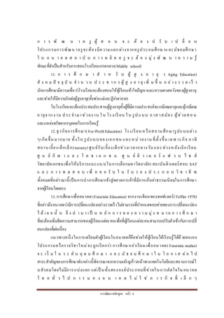 การพัฒนาหลักสูตร หน้า 8
ก า ร พั ฒ น า ค รู ผู้ ส อ น จ ะ ต้ อ ง ป รั บ เ ป ลี่ ย น
โปรแกรมการพัฒน าครูจะต้องมีความแตกต่างจากครูประถมศึกษาและมัธยมศึกษา
ใ น อ น า ค ต ส ถ า บั น ก า ร ผ ลิ ต ค รู จ ะ ต้ อ ง มุ่ ง พั ฒ น า ค ว า ม รู้
ทักษะที่จาเป็นสาหรับการสอนโรงเรียนเกรดกลาง(Middle school)
11. ก า ร ศึ ก ษ า ส า ห รั บ ผู้ สู ง อ า ยุ ( Aging Education)
สั ง ค ม ปั จ จุ บั น จ า น ว น ป ร ะ ช า ก ร ผู้ สู ง อ า ยุ เ พิ่ ม ขึ้ น อ ย่ า ง ร ว ด เ ร็ ว
นักการศึกษามีความเชื่อว่าโรงเรียนจะต้องสอนให้ผู้เรียนเข้าใจปัญหาและความคาดหวังของผู้สูงอายุ
และช่วยให้มีความรักต่อผู้สูงอายุ(ทั้งพ่อแม่และปู่ย่าตายาย)
ในโรงเรียนจะต้องประสมประสานผู้สูงอายุทั้งผู้ที่มีความประสงค์จะเกษียณอายุและผู้เกษียณ
อายุจากง าน ป ระ จามาช่วยง าน ใ น โรง เรี ยน ใ น รูป แบบ อาส าสมัคร ผู้ช่วยสอ น
และแหล่งทรัพยากรบุคคลในการเรียนรู้
12.ธุ รกิจการศึกษา(For-ProfitEducation) โรงเรียน หรือสถาน ศึกษารูปแบบต่าง
ๆเกิดขึ้น มากมาย ทั้งใน รูปแบบของเอกชน และห น่วยงาน ที่ตั้งขึ้น เฉพ าะกิจ อาทิ
สถาน เลี้ยงเด็กเล็ก(nursery) ศูน ย์รับเลี้ยงเด็กช่วงเวลากลางวัน และช่วงหลังเลิกเรียน
ศู น ย์ กี ฬ า แ ล ะ โ ค ช เ อ ก ช น ศู น ย์ ติ ว เ ต อ ร์ แ ฟ ร น ไ ช ส์
วิทยาลัยเอกชนเพื่อให้บริการแนะแนว(ในการเลือกมหาวิทยาลัย) สถาบันติวเตอร์สอบ SAT
แ ล ะ ก า ร ท ด ส อ บ เ พื่ อ ข อ รั บ ใ น รั บ ร อ ง ป ร ะ ก อ บ วิ ช า ชี พ
ทั้งหมดที่กล่าวมานี้เป็นการนาการศึกษาเข้าสู่ตลาดการค้าที่มีการเก็บค่าธรรมเนียมในการศึกษา
จากผู้เรียนโดยตรง
13.การศึกษาเพื่ออนาคต (FuturisticEducation) จากงานเขียนของทอฟเลอร์(Toffler 1970)
ที่กล่าวถึงอนาคตว่ามีการเปลี่ยนแปลงอย่างรวดเร็วไม่สามารถที่กาหนดขอบข่ายของการเปลี่ยนแปลง
ไ ด้ เ ล ย นั้ น จึ ง น า ม า เ ป็ น ห ลั ก ก า ร ข อ ง ค ว า ม มุ่ง ห ม า ย ก า ร ศึ ก ษ า
ที่จะต้องเพิ่มขีดความสามารถของผู้เรียนแต่ละคนเพื่อที่ผู้เรียนแต่ละคนสามารถปรับตัวเข้ากับการเปลี่
ยนแปลงที่ต่อเนื่อง
แนวทางหนึ่งในการเตรียมตัวผู้เรียนในอนาคตก็คือช่วยให้ผู้เรียนได้เรียนรู้ได้ด้วยตนเอง
โปรแกรมหรือรายวิชาใหม่จะถูกเรียกว่า การศึกษาเล่าเรียนเพื่ออนาคต( Futuristic studies)
จ ะ เ ริ่ ม ใ น ร ะ ดั บ อุ ด ม ศึ ก ษ า แ ล ะ มั ธ ย ม ศึ ก ษ า ใ น โ อ ก า ส ต่ อ ไ ป
สาระสาคัญของการศึกษาดังกล่าวนี้พิจารณาจากความเจริญก้าวหน้าทางเทคโนโลยีและสถานการณ์ใ
นสังคมโดยไม่มีการแบ่งแยก แต่เป็ นทั้งสององค์ประกอบที่ช่วยในการตัดใจใน อนาคต
โ ด ย ทั่ ว ไ ป ก า ร ม อ ง อ น า ค ต ไ ม่ ใ ช่ ภ า ร กิ จ ที่ เ ล็ ก ๆ
 