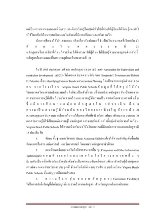 การพัฒนาหลักสูตร หน้า 9
แต่เป็นการนาเสนออนาคตที่มีจุดประสงค์การเรียนรู้โดยปกติทั่วไปที่ช่วยให้ผู้เรียนได้เรียนรู้และนาไ
ปใช้โดยปรับให้เหมาะสมกับตนเองในสังคมที่มีการเปลี่ยนแปลงอย่างรวดเร็ว
นักการศึกษาได้นาเสนอแน วคิดเกี่ยวกับทักษะที่จาเป็ นในอน าคตที่เรียกกัน ว่า
ทั ก ษ ะ ใ น ศ ต ว ร ร ษ ที่ 21
หลักสูตรหรือรายวิชาที่เรียนก็ควรที่จะได้พิจารณาให้ผู้เรียนได้เรียนรู้ตามมาตรฐานดังกล่าวนี้
หลักสูตรต้องวางแผนเพื่อการบรรลุทักษะในศตวรรษที่ 21
ในปี 1983 สมาคมการพัฒนาหลักสูตรและการนิเทศ (Associationfor Supervision and
curriculum development :ASCD) ได้เผยแพร่บทความวิจัย ของ Benjamin I.Troutman and Robert
D.Palombo เรื่อง IdentifyingFutures Trendsin Curriculum Planning โดยศึกษาจากกลุ่มตัวอย่าง 36
ค น จ า ก โ ร ง เ รี ย น Virginia Beach Public Schools ข้ อ มู ล ที่ ไ ด้ ส รุ ป ไ ด้ ว่ า
ในอนาคตวิทยาศาสตร์และเทคโนโลยีจะเป็นตัวชี้การเปลี่ยนแปลงหลักสูตร อันเป็ นผลจาก
การขยายความรู้ที่เป็ น ไปอย่างรวดเร็ว และความรู้มีความเป็ นศาสตร์เฉพาะการเพิ่มขึ้น
ซึ่ ง มี ก า ร ศึ ก ษ า ผ ล ต่ อ ห ลั ก สู ต ร ใ น 3 ป ร ะ เ ด็ น คื อ 1)
ค ว า ม เ ป็ น ค ว า ม รู้ ที่ ร่ ว ม กั น ข อ ง วิ ท ย า ก า ร ที่ เ จ ริ ญ ก้ า ว ห น้ า 2)
ความสมดุลระหว่างความยากลาบากในการได้มาของข้อเท็จจริงกับการพัฒนาทักษะกระบวนการ 3)
เอกสารความรู้ที่ใช้เป็นแหล่งความรู้ในหลักสูตร จากขอบข่ายดังกล่าวนี้กลุ่มตัวอย่างจากโรงเรียน
VirginiaBeachPublicSchools ให้ความเห็นว่าแนวโน้มในอนาคตที่มีผลต่อการวางแผนหลักสูตรมี
15 ประเด็น คือ
1. ทักษะพื้นฐานทางวิชาการ(Basic AcademicSkills)จะต้องให้ความสาคัญเพิ่มขึ้นกับ
ทักษะการสื่อสาร คณิตศาสตร์ และวิทยาศาสตร์ โดยเฉพาะหลักสูตรอาชีวศึกษา
2. คอมพิวเตอร์และเทคโนโลยีสารสนเทศอื่น ๆ (ComputersandOther Information
Technologies) ค อ ม พิ ว เ ต อ ร์ แ ล ะ เ ท ค โ น โ ล ยี ส า ร ส น เ ท ศ อื่ น ๆ
มีรวมกันเป็นหนึ่งเดียวกันแล้วอุปมาดั่งเช่นเป็นพาหนะขับเคลื่อนการศึกษาสาหรับผู้เรียนทุกคน
การพัฒนาแผนสาหรับการประยุกต์ใช้เทคโนโลยีที่เหมาะสมในระบบโรงเรียน Virginia Beach
Public Schools ตั้งแต่อนุบาลถึงเกรดสิบสอง
3. ค ว า ม ยื ด ห ยุ่ น ข อ ง ห ลั ก สู ต ร ( Curriculum Flexibility)
ให้โอกาสอันยิ่งใหญ่ที่มั่งคั่งสมบูรณ์และรวดเร็วจากหลักสูตร สาหรับอนุบาลถึงเกรดสิบสอง
 