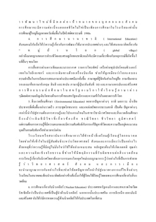 า ร พั ฒ น า ใ ห ม่ ที่ มี ผ ล ต่ อ เ ป้ า ห ม า ย ข อ ง บุ ค ค ล แ ล ะ สั ง ค ม
การศึกษาจะ มีความต่อ เ นื่ อง ตลอดชีวิตไม่ใ ช่เป็ น เพียงการศึกษาใน โรง เรี ยนเท่านั้น
การศึกษาผู้ใหญ่จึงถูกคาดหวังเพิ่มขึ้นในปีคริสต์ศตวรรษที่ 1990s
4. ก า ร ศึ ก ษ า น า น า ช า ติ ( International Education)
สังคมอเมริกันถือได้ว่าความรู้เกี่ยวกับการพัฒนาได้มาจากประเทศต่างๆ และได้เสนอแนวคิดเกี่ยวกับ
“ ห มู่ บ้ า น โ ล ก ( global village)
กล่าวถึงมาตรฐานของการดารงชีวิตและเศรษฐกิจของชาติ(อเมริกัน)มีความเกี่ยวข้องกับเหตุการณ์ที่เกิดขึ้นใ
นที่อื่นๆ ของโลก
การสื่อสารผ่านดาวเทียมและบรรยากาศ รายการโทรทัศน์ เครือข่ายซุปเปอร์คอมพิวเตอร์
เทคโนโลยีเลเซอร์ และการเดินทางด้วยเ ครื่ อง บินเจ็ต ช่วยให้ดูเหมือนว่าโลกแ ค บลง
ความจาเป็นในการเรียนการสอนภาษาต่างประเทศมีมากยิ่งขึ้น ภาษาพูดที่รู้จักกันส่วนใหญ่คือ ภาษาจีนกลาง
รองลงมาคือภาษาอังกฤษ ฮินดี และสเปน ภาษาญี่ปุ่น(อันดับที่ 10) และภาษาเยอรมันและฝรั่งเศส
ก า ร ฝึ ก อ บ ร ม นั ก ศึ ก ษ า ใ น ส ห รั ฐ อ เ ม ริ ก า ใ ห้ เ รี ย น รู้ ภ า ษ า ต่ า ง
ๆมีผลต่อความเจริญเติบโตทางด้านการค้าของสหรัฐอเมริกาและความเข้าใจในตลาดการค้าโลก
5. สิ่งแวดล้อมศึกษา (Environmental Education) ผลจากปัญหาต่างๆ อาทิ มลภาวะ น้าเสีย
ประชากรที่เพิ่มขึ้นอย่างรวดเร็ว ภาวะทุพโภชนาการ และแหล่งทรัพยากรธรรมชาติ เป็นต้น ปัญหาต่างๆ
เหล่านี้นาไปสู่ความต้องการความรู้และโปรแกรมใหม่ในสาขาวิชานิเวศวิทยาและสิ่งแวดล้อมศึกษา
ถึ ง แ ม้ว่า เ ดิ ม ที มี วิ ช า ที่ เ กี่ ย ว ข้ อ ง คื อ ธ ร ณี วิ ท ย า ชี ว วิ ท ย า ภู มิ ศ า ส ต ร์
แต่ความต้องการความรู้ที่มีความหมายและมีความสัมพันธ์กับการแก้ปัญหาชีวิตและความเป็นอยู่ของมวลม
นุษย์ในยามคับขันหรือช่วงเวลาเร่งด่วน
โรง เ รี ยน หรื อสถาบัน การศึกษาควรได้ทาหน้าที่เ ตรี ยมผู้เ รี ยน สู่โลกอน า ค ต
โดยช่วยให้เข้าใจในปฏิสัมพันธ์ระหว่างวิทยาศาสตร์ สังคมและการเมืองว่าเป็ นอย่าง ไร
ด้วยเหตุที่ว่าความรู้ที่มีอยู่ไม่มั่นใจว่าใช้ได้อย่างเหมาะสม หลักสูตรต้องให้เกิดเจตคติ คุณค่า
แ ล ะ ค ว า ม คิ ด เ ชิ ง จ ริ ย ธ ร ร ม ที่ ช่ว ย ใ ห้ มีพ ฤ ติ ก ร ร ม ที่ รั บ ผิ ด ช อ บ ต่อ สิ่ ง แ ว ด ล้อ ม
การเรียนรู้เกี่ยวกับนิเวศวิทยาต้องการการมองโลกยุคใหม่แบบบูรณาการ รู้ว่าอย่างไรที่เป็นการทาลาย
รู้ ว่ า วิ ท ย า ศ า ส ต ร์ สั ง ค ม แ ล ะ ก า ร เ มื อ ง
จะนามาบูรณาการกันอย่างไรที่จะช่วยให้ลดปัญหาหรือนาไปสู่แนวทางการแก้ไข สิ่งต่างๆ
โรงเรียนในอนาคตจะต้องนาแนวคิดดังกล่าวข้างต้นนี้มาให้ผู้เรียนได้เรียนรู้โดยเฉพาะการศึกษาเกี่ยวกับสิ่งแ
วดล้อม
6. การศึกษาเกี่ยวกับนิวเคลียร์ (Nuclear Education) ประเทศสหรัฐอเมริกาและสหภาพโซเวียต
รัสเซียถือว่าเป็นประเทศที่เป็นผู้นาด้านนิวเคลียร์ นอกจากนั้นประเทศจีน เกาหลีเหนือ เยอรมันนี
และฝรั่งเศส นับได้ว่ามีการขายความรู้ด้านนิวเคลียร์ให้กับประเทศโลกที่สาม
 