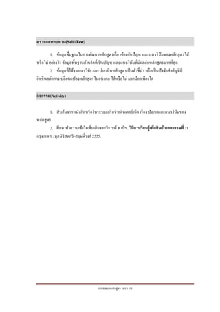 การพัฒนาหลักสูตร หน้า 10
ตรวจสอบทบทวน(Self-Test)
1. ข้อมูลพื้นฐานในการพัฒนาหลักสูตรเกี่ยวข้องกับปัญหาและแนวโน้มของหลักสูตรได้
หรือไม่ อย่างไร ข้อมูลพื้นฐานด้านใดที่เป็นปัญหาและแนวโน้มที่มีผลต่อหลักสูตรมากที่สุด
2. ข้อมูลที่ได้จากการวิจัย และประเมินหลักสูตรเป็นตัวชี้นา หรือเป็นปัจจัยสาคัญที่มี
อิทธิพลต่อการเปลี่ยนแปลงหลักสูตรในอนาคต ได้หรือไม่ มากน้อยเพียงใด
กิจกรรม(Activity)
1. สืบค้นจากหนังสือหรือในระบบเครือข่ายอินเตอร์เน็ต เรื่อง ปัญหาและแนวโน้มของ
หลักสูตร
2. ศึกษาทาความเข้าใจเพิ่มเติมจากวิจารณ์ พานิช. วิถีการเรียนรู้เพื่อศิษย์ในศตวรรษที่ 21
กรุงเทพฯ : มูลนิธิสดศรี-สฤษดิ์วงศ์ 2555.
 