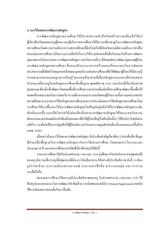 การพัฒนาหลักสูตร หน้า 2
2. แนวโน้มของการพัฒนาหลักสูตร
การพัฒนาหลักสูตรสถานศึกษาให้ประสบความสาเร็จโดยสร้างความเข้มแข็งให้แก่
ผู้เกี่ยวข้องโดยเฉพาะครูผู้สอน และผู้บริหารสถานศึกษาให้มีความเชี่ยวชาญในการพัฒนาหลักสูตร
สถานศึกษาโดยความร่วมมือระหว่างสถานศึกษาที่มีบริบทใกล้เคียงกันตามมิติความต้องการจาเป็น
ของแต่ละสถานศึกษา มีกิจกรรมร่วมมือกันในการให้ความช่วยเหลือซึ่งกันและกันด้านการพัฒนา
คุณภาพการเรียนการสอน การพัฒนาหลักสูตร และกิจกรรมอื่นๆ ที่ส่งผลต่อการพัฒนาคุณภาพผู้เรียน
การพัฒนาหลักสูตรสถานศึกษา ซึ่งหมายถึงกระบวนการสร้างแผนหรือแนวทางในการจัดมวล
ประสบการณ์ที่จัดทาโดยบุคคลหรือคณะบุคคลในระดับสถานศึกษาเพื่อใช้พัฒนาผู้เรียนให้มีความรู้
ความสามารถตามมาตรฐานการเรียนรู้ ประกอบด้วย ส่วนที่เป็นหลักสูตรแกนกลางที่กาหนดจาก
ส่วนกลางที่ปรากฏในหลักสูตรการศึกษาขั้นพื้นฐาน พุทธศักราช 2544 และส่วนที่เกี่ยวกับสภาพ
ชุมชนและท้องถิ่นซึ่งพัฒนาโดยเขตพื้นที่การศึกษา และส่วนเพิ่มเติมที่สถานศึกษาพัฒนาขึ้นเพื่อให้
สอดคล้องเหมาะสมกับความสนใจ ความต้องการและความถนัดของผู้เรียนรวมทั้งความเหมาะสมกับ
สภาพสังคม กระบวนการใช้หลักสูตรสถานศึกษาและการประเมินผลการใช้หลักสูตรสถานศึกษาโดย
การศึกษาให้มากขึ้นแนวโน้มการพัฒนาหลักสูตรในปัจจุบันมุ่งเน้นให้มีการพัฒนาหลักสูตรระดับ
ท้องถิ่นมากขึ้น และเปิ ดโอกาสให้แต่ละท้องถิ่นสามารถพัฒนาหลักสูตรให้เหมาะสมกับความ
ต้องการและเอกลักษณ์ประจาท้องถิ่นของตน เพื่อให้ผู้เรียนที่อยู่ในท้องถิ่นนั้นๆ ได้รับประโยชน์อย่าง
แท้จริง รวมทั้งยังเป็นการปลูกฝังให้ผู้เรียนมีความรักและความผูกพันกับท้องถิ่นของตนมากขึ้นด้วย
(มสธ, 2536)
เมื่อกล่าวถึงแนวโน้มของการพัฒนาหลักสูตร มีประเด็นสาคัญเกี่ยวข้อง 2 ประเด็นคือ ข้อมูล
ที่นามาเป็นพื้นฐานในการพัฒนาหลักสูตร กับการวิจัยทางการศึกษา โดยจะพบว่า ในระยะเวลา
ประมาณ 10 ปี และจากการศึกษางานวิจัยที่เกี่ยวข้องสรุปได้ดังนี้
รายงานการศึกษาวิจัยในช่วงทศวรรษ 1940 และ 1950 มุ่งศึกษา ตัวแปรทานาย จากคุณสมบัติ
ของครู มีความเชื่อว่าครูที่มีคุณสมบัติมีแนวโน้มที่จะสอนได้อย่างมีประสิทธิภาพ ดังนี้ 1) เสียง
รูปร่างหน้าตา 2) ความมั่นคงทางอารมณ์ 3) ความน่าเชื่อถือ 4) ความอบอุ่น และ 5) ความ
กระตือรือร้น
ต่อมาผลการศึกษาวิจัยความมีประสิทธิภาพของครู ในช่วงทศวรรษ 1960 และ 1970 ได้
ข้อสรุปและเสนอแนะในการพัฒนาวิชาชีพด้วย การนิเทศแบบคลินิก (Clinical Supervision) เทคนิค
วิธีการสังเกตการสอนชั้นเรียน เป็นต้น
 