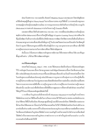 การพัฒนาหลักสูตร หน้า 3
ต่อมาในทศวรรษ 1980 เมเดอลีน ฮันเตอร์ (Madeline Hunter) และคณะมหาวิทยาลัยยูซีแอล
เอใช้หลักทฤษฎีเป็นฐาน (Theory-based) ในการเรียนการสอน สรุปได้ดังนี้ 1) การสอนมีรากฐานมา
จากทฤษฎีการเรียนรู้แบบพฤติกรรมนิยม 2) การอนุมานจากแนวคิดในด้านการเรียนรู้ เช่น แรงจูงใจ
(Motivation) ความทรงจา (Retention) การถ่ายโอนความรู้ (Transfer) เป็นต้น
และผลการศึกษาวิจัยในช่วงทศวรรษ 1980 และ 1990 การเปลี่ยนแปลงทัศนะการเรียนรู้แบบ
พฤติกรรมนิยม (Behaviorist) เป็นการเรียนรู้ด้วยปัญญา (Cognitive Learning Theory) สถานศึกษาใด
ที่มุ่งมั่นพัฒนาในด้านการประเมินที่มีประสิทธิภาพและการพัฒนาวิชาชีพการสอนจึงต้องเริ่มด้วยการ
กาหนดมาตรฐานการสอนซึ่งสะท้อนสิ่งที่ครูควรรู้ ในประเทศไทยหน่วยงานหรือองค์กรวิชาชีพครูที่
เรียกว่า คุรุสภาได้เสนอกฎหมายที่เกี่ยวข้องกับผู้บริหาร ครู และบุคลากรทางการศึกษา เพื่อให้มี
ความรู้สมรรถนะความสามารถในการจัดการศึกษาได้อย่างมีคุณภาพ
ดังนั้นแนวโน้มของการพัฒนาหลักสูตรอาจพิจารณาได้จากผลการศึกษาวิจัย และข้อมูล
พื้นฐานด้านต่าง ๆ ที่นามาใช้การพัฒนาหลักสูตร
แนวโน้มของหลักสูตร
ออนสไตน์ (Ornstein, Allan C. 1994 : 4-20) ได้เสนอแนวคิดเกี่ยวกับแนวโน้มของหลักสูตร
ไว้ว่า หลักสูตรในอนาคต เนื้อหาวิชาจะถูกลดความสาคัญลงโดยเฉพาะเนื้อหาวิชาที่แยกแบบโดด
เดี่ยว แต่จะมีลักษณะประสมประสานมากขึ้นและมีลักษณะเป็นองค์รวม ถึงแม้ว่าขอบข่ายเนื้อหาวิชา
ในหลักสูตรแบบดั้งเดิมจะยังคงอยู่ แต่จะมีลักษณะการบูรณาการข้ากลุ่มสาระการเรียนรู้เพิ่มขึ้น
ความรู้ไม่สามารถพิจารณาในแง่มุมของรายละเอียดปลีกย่อยหรือความต่อเนื่อง แต่จะมีความเป็นสห
วิทยาการและหลากหลายมิติยิ่งขึ้น ความรู้จะบูรณาการกัน ความรู้มีมากกว่าแหล่งความรู้ภาพและ
เสียงเท่านั้น และมีความน่าเชื่อถือน้อยจากสื่อที่เป็นการพูดและการสื่อสารด้วยตัวอักษร ออนสไตน์
ได้สรุปไว้ว่าแนวโน้มของหลักสูตรมีดังต่อไปนี้
1. การศึกษาในรูปแบบอีเล็กทรอนิกส์ (Electronic Education) ความเจริญก้าวหน้าของ
วีดิทัศน์สามารถนามาใช้เป็นเครื่องมือในการเรียนการสอนได้ วีดิโอเทป คาสเสท และดิสค์สามารถ
นามาใช้สอนได้ทั้งในห้องเรียน ห้องสมุด ศูนย์เรียนรู้ และที่บ้านของนักเรียน วีดิทัศน์มีความสะดวก
ที่นามาเรียนได้ตลอดเวลา ซึ่งจะช่วยไม่ให้พลาดบทเรียนไปได้ มีวีดิทัศน์บทเรียนวิชาต่างมีจานวน
มากนับเป็นจานวนพัน นอกจากนี้โรงเรียนหลายแห่งและครูจานวนมากที่สามารถผลิตสื่อการสอน
วิชาที่ตนเองรับผิดชอบในรูปของวีดิทัศน์ จากความเจริญก้าวหน้าทางเทคโนโลยี สามารถที่จะพิมพ์
วีดิทัศน์ หรือภาพจากจอภาพในรูปของ ภาพถ่าย ตาราง กราฟ หรือรูปภาพในแบบต่าง ๆ ลงใน
กระดาษสาหรับศึกษาต่อไปได้
 