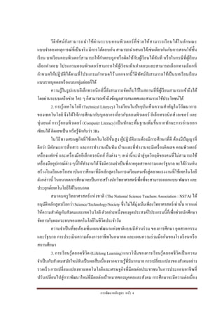 การพัฒนาหลักสูตร หน้า 4
วีดิทัศน์ยังสามารถนาใช้ผ่านระบบคอมพิวเตอร์ที่ช่วยให้สามารถเรียนได้ในลักษณะ
แบบจาลองเหตุการณ์ที่เป็นจริง มีการโต้ตอบกัน สามารถนาเสนอได้เช่นเดียวกันกับการสอนให้ชั้น
เรียน บทเรียนคอมพิวเตอร์สามารถให้คาตอบถูกหรือผิดให้กับผู้เรียนได้ทันที หรือในกรณีที่ผู้เรียน
เลือกคาตอบ โปรแกรมคอมพิวเตอร์สามารถให้ผู้เรียนเห็นคาตอบและสามารถเลือกทางเลือกที่
กาหนดให้ปฏิบัติได้ตามที่โปรแกรมกาหนดไว้ นอกจากนี้วีดิทัศน์ยังสามารถใช้เป็นบทเรียนเรียน
แบบรายบุคคลหรือแบบกลุ่มย่อยก็ได้
ความรู้ในรูปแบบอีเล็กทรอนิกส์นี้ยังสามารถจัดเก็บไว้ในสถานที่ที่ผู้เรียนสามารถเข้าถึงได้
โดยผ่านระบบเครือข่าย ใคร ๆ ก็สามารถเข้าถึงข้อมูลสารสนเทศและสามารถใช้ประโยชน์ได้
2. การรู้เทคโนโลยี (Technical Literycy) โรงเรียนในปัจจุบันเห็นความสาคัญในวิวัฒนาการ
ของเทคโนโลยี จึงได้ให้การศึกษากับบุคลากรเกี่ยวกับคอมพิวเตอร์ อีเล็กทรอนิกส์ เลเซอร์ และ
หุ่นยนต์ การรู้คอมพิวเตอร์ (Computer Literacy) เป็นทักษะพื้นฐานเพิ่มขึ้นจากทักษะการอ่านออก
เขียนได้ คิดเลขเป็น หรือรู้จักกันว่า 3Rs
ในวิถีทางเศรษฐกิจที่ใช้เทคโนโลยีขั้นสูง ผู้ปฏิบัติงานต้องมีการศึกษาที่ดี ต้องมีปัญญาที่
ดีกว่า มีทักษะการสื่อสาร และการทางานเป็นทีม บ้านและที่ทางานจะมีเครื่องคิดเลข คอมพิวเตอร์
เครื่องแฟกซ์ และเครื่องมืออีเล็กทรอนิกส์ สิ่งต่าง ๆ เหล่านี้จะนาสู่จุดวิกฤติของคนที่ไม่สามารถใช้
เครื่องมืออุปกรณ์ต่าง ๆนี้ให้ทางานได้ จึงมีความจาเป็นที่ภาคอุตสาหกรรมและรัฐบาล จะได้ร่วมกัน
สร้างโรงเรียนหรือสถาบันการศึกษาที่มีหลักสูตรในการเตรียมคนเข้าสู่ตลาดแรงงานที่ใช้เทคโนโลยี
ดังกล่าวนี้ ในอนาคตการศึกษาจะเป็นการสร้างนักวิทยาศาสตร์เพื่อที่จะสามารถออกแบบ พัฒนา และ
ประยุกต์เทคโนโลยีได้ในอนาคต
สมาคมครูวิทยาศาสตร์แห่งชาติ (The National Science Teachers Association : NSTA) ได้
อนุมัติหลักสูตรเรียกว่า Science/Technology/Society ซึ่งไม่ได้มุ่งเน้นเพียงวิทยาศาสตร์เท่านั้น หากแต่
ให้ความสาคัญกับสังคมและเทคโนโลยี ตัวอย่างหนึ่งของจุดประสงค์โปรแกรมนี้ก็เพื่อช่วยนักศึกษา
จัดการกับผลกระทบของเทคโนโลยีในชีวิตประจาวัน
ความจาเป็นที่จะต้องเพิ่มแผนพัฒนาแห่งชาติแบบมีส่วนร่วม ของการศึกษา อุตสาหกรรม
และรัฐบาล การประเมินความต้องการอาชีพในอนาคต และแผนความร่วมมือกันของโรงเรียนหรือ
สถานศึกษา
3. การเรียนรู้ตลอดชีวิต (Lifelong Learning) แนวโน้มของการเรียนรู้ตลอดชีวิตเป็นความ
จาเป็นกับสังคมสมัยใหม่อันเป็นผลสืบเนื่องจากความรู้ที่มีมากมาย การเปลี่ยนแปลงของสังคมอย่าง
รวดเร็ว การเปลี่ยนแปลงทางเทคโนโลยีและเศรษฐกิจที่มีผลต่อประชาชนในการประกอบอาชีพที่
ปรับเปลี่ยนไปสู่การพัฒนาใหม่ที่มีผลต่อเป้าหมายของบุคคลและสังคม การศึกษาจะมีความต่อเนื่อง
 