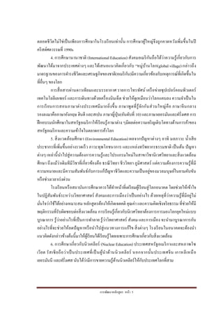 การพัฒนาหลักสูตร หน้า 5
ตลอดชีวิตไม่ใช่เป็นเพียงการศึกษาในโรงเรียนเท่านั้น การศึกษาผู้ใหญ่จึงถูกคาดหวังเพิ่มขึ้นในปี
คริสต์ศตวรรษที่ 1990s
4. การศึกษานานาชาติ (International Education) สังคมอเมริกันถือได้ว่าความรู้เกี่ยวกับการ
พัฒนาได้มาจากประเทศต่างๆ และได้เสนอแนวคิดเกี่ยวกับ “หมู่บ้านโลก(global village) กล่าวถึง
มาตรฐานของการดารงชีวิตและเศรษฐกิจของชาติ(อเมริกัน)มีความเกี่ยวข้องกับเหตุการณ์ที่เกิดขึ้นใน
ที่อื่นๆ ของโลก
การสื่อสารผ่านดาวเทียมและบรรยากาศ รายการโทรทัศน์ เครือข่ายซุปเปอร์คอมพิวเตอร์
เทคโนโลยีเลเซอร์ และการเดินทางด้วยเครื่องบินเจ็ต ช่วยให้ดูเหมือนว่าโลกแคบลง ความจาเป็นใน
การเรียนการสอนภาษาต่างประเทศมีมากยิ่งขึ้น ภาษาพูดที่รู้จักกันส่วนใหญ่คือ ภาษาจีนกลาง
รองลงมาคือภาษาอังกฤษ ฮินดี และสเปน ภาษาญี่ปุ่น(อันดับที่ 10) และภาษาเยอรมันและฝรั่งเศส การ
ฝึกอบรมนักศึกษาในสหรัฐอเมริกาให้เรียนรู้ภาษาต่าง ๆมีผลต่อความเจริญเติบโตทางด้านการค้าของ
สหรัฐอเมริกาและความเข้าใจในตลาดการค้าโลก
5. สิ่งแวดล้อมศึกษา (Environmental Education) ผลจากปัญหาต่างๆ อาทิ มลภาวะ น้าเสีย
ประชากรที่เพิ่มขึ้นอย่างรวดเร็ว ภาวะทุพโภชนาการ และแหล่งทรัพยากรธรรมชาติ เป็นต้น ปัญหา
ต่างๆ เหล่านี้นาไปสู่ความต้องการความรู้และโปรแกรมใหม่ในสาขาวิชานิเวศวิทยาและสิ่งแวดล้อม
ศึกษา ถึงแม้ว่าเดิมทีมีวิชาที่เกี่ยวข้องคือ ธรณีวิทยา ชีววิทยา ภูมิศาสตร์ แต่ความต้องการความรู้ที่มี
ความหมายและมีความสัมพันธ์กับการแก้ปัญหาชีวิตและความเป็นอยู่ของมวลมนุษย์ในยามคับขัน
หรือช่วงเวลาเร่งด่วน
โรงเรียนหรือสถาบันการศึกษาควรได้ทาหน้าที่เตรียมผู้เรียนสู่โลกอนาคต โดยช่วยให้เข้าใจ
ในปฏิสัมพันธ์ระหว่างวิทยาศาสตร์ สังคมและการเมืองว่าเป็นอย่างไร ด้วยเหตุที่ว่าความรู้ที่มีอยู่ไม่
มั่นใจว่าใช้ได้อย่างเหมาะสม หลักสูตรต้องให้เกิดเจตคติ คุณค่า และความคิดเชิงจริยธรรม ที่ช่วยให้มี
พฤติกรรมที่รับผิดชอบต่อสิ่งแวดล้อม การเรียนรู้เกี่ยวกับนิเวศวิทยาต้องการการมองโลกยุคใหม่แบบ
บูรณาการ รู้ว่าอย่างไรที่เป็นการทาลาย รู้ว่าวิทยาศาสตร์ สังคม และการเมือง จะนามาบูรณาการกัน
อย่างไรที่จะช่วยให้ลดปัญหาหรือนาไปสู่แนวทางการแก้ไข สิ่งต่างๆ โรงเรียนในอนาคตจะต้องนา
แนวคิดดังกล่าวข้างต้นนี้มาให้ผู้เรียนได้เรียนรู้โดยเฉพาะการศึกษาเกี่ยวกับสิ่งแวดล้อม
6. การศึกษาเกี่ยวกับนิวเคลียร์ (Nuclear Education) ประเทศสหรัฐอเมริกาและสหภาพโซ
เวียต รัสเซียถือว่าเป็ นประเทศที่เป็ นผู้นาด้านนิวเคลียร์ นอกจากนั้นประเทศจีน เกาหลีเหนือ
เยอรมันนี และฝรั่งเศส นับได้ว่ามีการขายความรู้ด้านนิวเคลียร์ให้กับประเทศโลกที่สาม
 