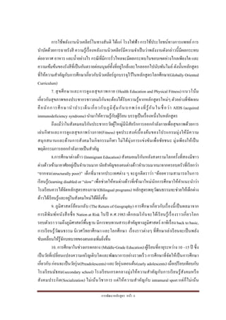 การพัฒนาหลักสูตร หน้า 6
การใช้พลังงานนิวเคลียร์ในทางสันติ ได้แก่ โรงไฟฟ้า การใช้ประโยชน์ทางการแพทย์การ
บาบัดด้วยการฉายรังสี ความรู้เรื่องหลังงานนิวเคลียร์มีความจาเป็นว่าพลังงานดังกล่าวนี้มีผลกระทบ
ต่ออากาศ อาหาร และน้าอย่างไร กรณีที่มีการรั่วไหลจะมีผลกระทบในขอบเขตห่างไกลเพียงใด และ
ความเข้มข้นของรังสีที่เป็นอันตรายต่อมนุษย์ทั้งที่อยู่ใกล้และไกลออกไปนับพันไมล์ ดังนั้นหลักสูตร
ที่ให้ความสาคัญกับการศึกษาเกี่ยวกับนิวเคลียร์ถูกบรรจุไว้ในหลักสูตรโลกศึกษา(Globally Oriented
Curriculum)
7. สุขศึกษาและการดูแลสุขภาพกาย (Health Education and Physical Fitness) แนวโน้ม
เกี่ยวกับสุขภาพของประชากรชาวอเมริกันจะต้องได้รับความรู้จากหลักสูตรใหม่ๆ ตัวอย่างที่ชัดเจน
คือนักการศึกษานาประเด็นเกี่ยวกับภูมิคุ้มกันบกพร่องที่รู้กันในชื่อว่า AIDS (acquired
immunodeficiency syndrome) นามาให้ความรู้กับผู้เรียน บรรจุเป็นเรื่องหนึ่งในหลักสูตร
ถึงแม้ว่าในสังคมอมริกันประชากรวัยผู้ใหญ่มีนิสัยรักการออกกาลังกายเพื่อสุขภาพด้วยการ
เล่นกีฬาและการดูแลสุขภาพร่างกาย(Fitness) จุดประสงค์เบื้องต้นของโปรแกรมมุ่งให้มีความ
สนุกสนานและด้านการสังคมในกิจกรรมกีฬา ไม่ได้มุ่งการแข่งขันเพื่อชัยชนะ มุ่งเพียงให้เป็น
พฤติกรรมการออกกาลังกายเป็นสาคัญ
8.การศึกษาต่างด้าว (Immigrant Education) สังคมอเมริกันหลังสงครามโลกครั้งที่สองมีชาว
ต่างด้าวเข้ามาอาศัยอยู่เป็นจานวนมาก นัยสาคัญของคนต่างด้าวจานวนมากมาจากครอบครัวที่เรียกว่า
“ยากจน(structurally poor)” เด็กที่มาจากประเทศต่าง ๆ จะถูกตีตราว่า “ด้อยความสามารถในการ
เรียนรู้(learning disabled or “slow” เพื่อช่วยให้คนต่างด้าวที่เข้ามาใหม่นักการศึกษาให้คาแนะนาว่า
โรงเรียนควรได้จัดหลักสูตรสองภาษา(Bilingual programs) หลักสูตรพหุวัฒนธรรมจะช่วยให้เด็กต่าง
ด้าวได้เรียนรู้และอยู่ในสังคมใหม่ได้ดียิ่งขึ้น
9. ภูมิศาสตร์ย้อนกลับ (The Return of Geography) การศึกษาเกี่ยวกับเรื่องนี้เป็นผลมาจาก
การตีพิมพ์หนังสือชื่อ Nation at Risk ในปี ค.ศ.1983 เด็กอเมริกันจะได้เรียนรู้เรื่องราวเกี่ยวโลก
รอบตัวเรา รวมถึงภูมิศาสตร์พื้นฐาน มีการทบทวนสาระสาคัญทางภูมิศาสตร์ อาทิเรื่อง back to basic,
การเรียนรู้วัฒนธรรม นิเวศวิทยาศึกษา และโลกศึกษา เรื่องราวต่างๆ ที่ศึกษาเล่าเรียนจะเป็นพลัง
ขับเคลื่อนให้รู้จักบทบาทของตนเองเพิ่มยิ่งขึ้น
10. การศึกษาในช่วงเกรดกลาง (Middle-Grade Education) ผู้เรียนที่อายุระหว่าง 10 –15 ปี ซึ่ง
เป็นวัยที่เปลี่ยนแปลงความเจริญเติบโตและพัฒนาการอย่างรวดเร็ว การศึกษาที่จัดให้เป็นการศึกษา
เกี่ยวกับ ก่อนจะเป็นวัยรุ่น(Preadolescents) และวัยรุ่นตอนต้น(early adolescents) เมื่อเปรียบเทียบกับ
โรงเรียนมัธยม(secondary school) โรงเรียนเกรดกลางมุ่งให้ความสาคัญกับการเรียนรู้สังคมหรือ
สังคมประกิต(Socialization) ไม่เน้นวิชาการ แต่ให้ความสาคัญกับ intramural sport แต่ก็ไม่เน้น
 