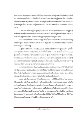 การพัฒนาหลักสูตร หน้า 7
interscholastic or competitive sports ถึงแม้ว่าโรงเรียนเกรดกลางจะมีอยู่โดยทั่วไป แต่หลักสูตรใหม่ที่
เหมาะสมกับกลุ่มเด็กดังกล่าวนี้จาเป็ นต้องพัฒนาขึ้น การพัฒนาครูผู้สอนจะต้องปรับเปลี่ยน
โปรแกรมการพัฒนาครูจะต้องมีความแตกต่างจากครูประถมศึกษาและมัธยมศึกษา ในอนาคตสถาบัน
การผลิตครูจะต้องมุ่งพัฒนาความรู้ ทักษะที่จาเป็นสาหรับการสอนโรงเรียนเกรดกลาง(Middle
school)
11. การศึกษาสาหรับผู้สูงอายุ (Aging Education) สังคมปัจจุบันจานวนประชากรผู้สูงอายุ
เพิ่มขึ้นอย่างรวดเร็ว นักการศึกษามีความเชื่อว่าโรงเรียนจะต้องสอนให้ผู้เรียนเข้าใจปัญหาและความ
คาดหวังของผู้สูงอายุ และช่วยให้มีความรักต่อผู้สูงอายุ(ทั้งพ่อแม่และปู่ย่าตายาย)
ในโรงเรียนจะต้องประสมประสานผู้สูงอายุทั้งผู้ที่มีความประสงค์จะเกษียณอายุและผู้
เกษียณอายุจากงานประจามาช่วยงานในโรงเรียนในรูปแบบ อาสาสมัคร ผู้ช่วยสอน และแหล่ง
ทรัพยากรบุคคลในการเรียนรู้
12. ธุรกิจการศึกษา(For-Profit Education) โรงเรียนหรือสถานศึกษารูปแบบต่าง ๆเกิดขึ้น
มากมาย ทั้งในรูปแบบของเอกชนและหน่วยงานที่ตั้งขึ้นเฉพาะกิจ อาทิ สถานเลี้ยงเด็กเล็ก(nursery)
ศูนย์รับเลี้ยงเด็กช่วงเวลากลางวันและช่วงหลังเลิกเรียน ศูนย์กีฬาและโคชเอกชน ศูนย์ติวเตอร์แฟรน
ไชส์ วิทยาลัยเอกชนเพื่อให้บริการแนะแนว(ในการเลือกมหาวิทยาลัย) สถาบันติวเตอร์สอบ SAT
และการทดสอบเพื่อขอรับในรับรองประกอบวิชาชีพ ทั้งหมดที่กล่าวมานี้เป็นการนาการศึกษาเข้าสู่
ตลาดการค้าที่มีการเก็บค่าธรรมเนียมในการศึกษา จากผู้เรียนโดยตรง
13. การศึกษาเพื่ออนาคต (Futuristic Education) จากงานเขียนของทอฟเลอร์(Toffler 1970) ที่
กล่าวถึงอนาคตว่ามีการเปลี่ยนแปลงอย่างรวดเร็วไม่สามารถที่กาหนดขอบข่ายของการเปลี่ยนแปลง
ได้เลยนั้น จึงนามาเป็นหลักการของความมุ่งหมายการศึกษา ที่จะต้องเพิ่มขีดความสามารถของผู้เรียน
แต่ละคนเพื่อที่ผู้เรียนแต่ละคนสามารถปรับตัวเข้ากับการเปลี่ยนแปลงที่ต่อเนื่อง
แนวทางหนึ่งในการเตรียมตัวผู้เรียนในอนาคตก็คือช่วยให้ผู้เรียนได้เรียนรู้ได้ด้วยตนเอง
โปรแกรมหรือรายวิชาใหม่ จะถูกเรียกว่า การศึกษาเล่าเรียนเพื่ออนาคต(Futuristic studies) จะเริ่มใน
ระดับอุดมศึกษา และมัธยมศึกษาในโอกาสต่อไป สาระสาคัญของการศึกษาดังกล่าวนี้พิจารณาจาก
ความเจริญก้าวหน้าทางเทคโนโลยีและสถานการณ์ในสังคมโดยไม่มีการแบ่งแยก แต่เป็นทั้งสอง
องค์ประกอบที่ช่วยในการตัดใจในอนาคต โดยทั่วไปการมองอนาคตไม่ใช่ภารกิจที่เล็กๆ แต่เป็นการ
นาเสนออนาคตที่มีจุดประสงค์การเรียนรู้โดยปกติทั่วไปที่ช่วยให้ผู้เรียนได้เรียนรู้และนาไปใช้โดย
ปรับให้เหมาะสมกับตนเองในสังคมที่มีการเปลี่ยนแปลงอย่างรวดเร็ว
 
