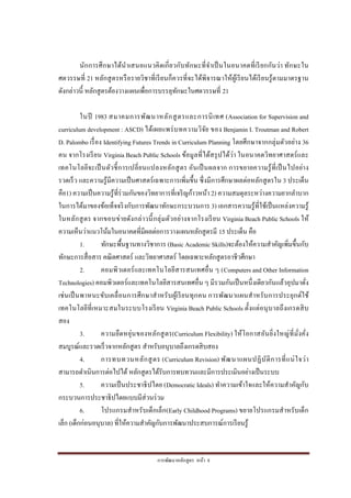 การพัฒนาหลักสูตร หน้า 8
นักการศึกษาได้นาเสนอแนวคิดเกี่ยวกับทักษะที่จาเป็นในอนาคตที่เรียกกันว่า ทักษะใน
ศตวรรษที่ 21 หลักสูตรหรือรายวิชาที่เรียนก็ควรที่จะได้พิจารณาให้ผู้เรียนได้เรียนรู้ตามมาตรฐาน
ดังกล่าวนี้ หลักสูตรต้องวางแผนเพื่อการบรรลุทักษะในศตวรรษที่ 21
ในปี 1983 สมาคมการพัฒนาหลักสูตรและการนิเทศ (Association for Supervision and
curriculum development : ASCD) ได้เผยแพร่บทความวิจัย ของ Benjamin I. Troutman and Robert
D. Palombo เรื่อง Identifying Futures Trends in Curriculum Planning โดยศึกษาจากกลุ่มตัวอย่าง 36
คน จากโรงเรียน Virginia Beach Public Schools ข้อมูลที่ได้สรุปได้ว่า ในอนาคตวิทยาศาสตร์และ
เทคโนโลยีจะเป็นตัวชี้การเปลี่ยนแปลงหลักสูตร อันเป็นผลจาก การขยายความรู้ที่เป็นไปอย่าง
รวดเร็ว และความรู้มีความเป็นศาสตร์เฉพาะการเพิ่มขึ้น ซึ่งมีการศึกษาผลต่อหลักสูตรใน 3 ประเด็น
คือ1) ความเป็นความรู้ที่ร่วมกันของวิทยาการที่เจริญก้าวหน้า 2) ความสมดุลระหว่างความยากลาบาก
ในการได้มาของข้อเท็จจริงกับการพัฒนาทักษะกระบวนการ 3) เอกสารความรู้ที่ใช้เป็นแหล่งความรู้
ในหลักสูตร จากขอบข่ายดังกล่าวนี้กลุ่มตัวอย่างจากโรงเรียน Virginia Beach Public Schools ให้
ความเห็นว่าแนวโน้มในอนาคตที่มีผลต่อการวางแผนหลักสูตรมี 15 ประเด็น คือ
1. ทักษะพื้นฐานทางวิชาการ (Basic Academic Skills)จะต้องให้ความสาคัญเพิ่มขึ้นกับ
ทักษะการสื่อสาร คณิตศาสตร์ และวิทยาศาสตร์ โดยเฉพาะหลักสูตรอาชีวศึกษา
2. คอมพิวเตอร์และเทคโนโลยีสารสนเทศอื่น ๆ (Computers and Other Information
Technologies) คอมพิวเตอร์และเทคโนโลยีสารสนเทศอื่น ๆ มีรวมกันเป็นหนึ่งเดียวกันแล้วอุปมาดั่ง
เช่นเป็นพาหนะขับเคลื่อนการศึกษาสาหรับผู้เรียนทุกคน การพัฒนาแผนสาหรับการประยุกต์ใช้
เทคโนโลยีที่เหมาะสมในระบบโรงเรียน Virginia Beach Public Schools ตั้งแต่อนุบาลถึงเกรดสิบ
สอง
3. ความยืดหยุ่นของหลักสูตร(Curriculum Flexibility) ให้โอกาสอันยิ่งใหญ่ที่มั่งคั่ง
สมบูรณ์และรวดเร็วจากหลักสูตร สาหรับอนุบาลถึงเกรดสิบสอง
4. การทบทวนหลักสูตร (Curriculum Revision) พัฒนาแผนปฏิบัติการที่แน่ใจว่า
สามารถดาเนินการต่อไปได้ หลักสูตรได้รับการทบทวนและมีการประเมินอย่างเป็นระบบ
5. ความเป็นประชาธิปไตย (Democratic Ideals) ทาความเข้าใจและให้ความสาคัญกับ
กระบวนการประชาธิปไตยแบบมีส่วนร่วม
6. โปรแกรมสาหรับเด็กเล็ก(Early Childhood Programs) ขยายโปรแกรมสาหรับเด็ก
เล็ก (เด็กก่อนอนุบาล) ที่ให้ความสาคัญกับการพัฒนาประสบการณ์การเรียนรู้
 