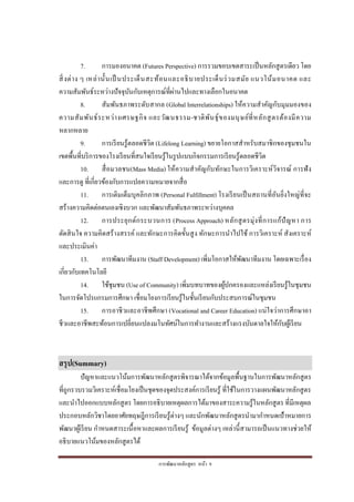 การพัฒนาหลักสูตร หน้า 9
7. การมองอนาคต (Futures Perspective) การรวมขอบเขตสาระเป็นหลักสูตรเดียว โดย
สิ่งต่าง ๆ เหล่านั้นเป็ นประเด็นสะท้อนและอธิบายประเด็นร่วมสมัย แนวโน้มอนาคต และ
ความสัมพันธ์ระหว่างปัจจุบันกับเหตุการณ์ที่ผ่านไปและทางเลือกในอนาคต
8. สัมพันธภาพระดับสากล (Global Interrelationships) ให้ความสาคัญกับมุมมองของ
ความสัมพันธ์ระหว่างเศรษฐกิจ และวัฒนธรรม-ชาติพันธุ์ของมนุษย์ที่หลักสูตรต้องมีความ
หลากหลาย
9. การเรียนรู้ตลอดชีวิต (Lifelong Learning) ขยายโอกาสสาหรับสมาชิกของชุมชนใน
เขตพื้นที่บริการของโรงเรียนที่สนใจเรียนรู้ในรูปแบบกิจกรรมการเรียนรู้ตลอดชีวิต
10. สื่อมวลชน(Mass Media) ให้ความสาคัญกับทักษะในการวิเคราะห์วิจารณ์ การฟัง
และการดู ที่เกี่ยวข้องกับการแปลความหมายจากสื่อ
11. การเติมเต็มบุคลิกภาพ (Personal Fulfillment) โรงเรียนเป็นสถานที่อันยิ่งใหญ่ที่จะ
สร้างความคิดต่อตนเองเชิงบวก และพัฒนาสัมพันธภาพระหว่างบุคคล
12. การประยุกต์กระบวนการ (Process Approach) หลักสูตรมุ่งที่การแก้ปัญหา การ
ตัดสินใจ ความคิดสร้างสรรค์ และทักษะการคิดขั้นสูง ทักษะการนาไปใช้ การวิเคราะห์ สังเคราะห์
และประเมินค่า
13. การพัฒนาทีมงาน (Staff Development) เพิ่มโอกาสให้พัฒนาทีมงาน โดยเฉพาะเรื่อง
เกี่ยวกับเทคโนโลยี
14. ใช้ชุมชน (Use of Community) เพิ่มบทบาทของผู้ปกครองและแหล่งเรียนรู้ในชุมชน
ในการจัดโปรแกรมการศึกษา เชื่อมโยงการเรียนรู้ในชั้นเรียนกับประสบการณ์ในชุมชน
15. การอาชีวและอาชีพศึกษา (Vocational and Career Education) แน่ใจว่าการศึกษาอา
ชีวและอาชีพสะท้อนการเปลี่ยนแปลงมโนทัศน์ในการทางานและสร้างแรงบันดาลใจให้กับผู้เรียน
สรุป(Summary)
ปัญหาและแนวโน้มการพัฒนาหลักสูตรพิจารณาได้จากข้อมูลพื้นฐานในการพัฒนาหลักสูตร
ที่ถูกรวบรวมวิเคราะห์เชื่อมโยงเป็นชุดของจุดประสงค์การเรียนรู้ ที่ใช้ในการวางแผนพัฒนาหลักสูตร
และนาไปออกแบบหลักสูตร โดยการอธิบายเหตุผลการได้มาของสาระความรู้ในหลักสูตร ที่มีเหตุผล
ประกอบหลักวิชาโดยอาศัยทฤษฎีการเรียนรู้ต่างๆ และนักพัฒนาหลักสูตรนามากาหนดเป้าหมายการ
พัฒนาผู้เรียน กาหนดสาระเนื้อหาและผลการเรียนรู้ ข้อมูลต่างๆ เหล่านี้สามารถเป็นแนวทางช่วยให้
อธิบายแนวโน้มของหลักสูตรได้
 