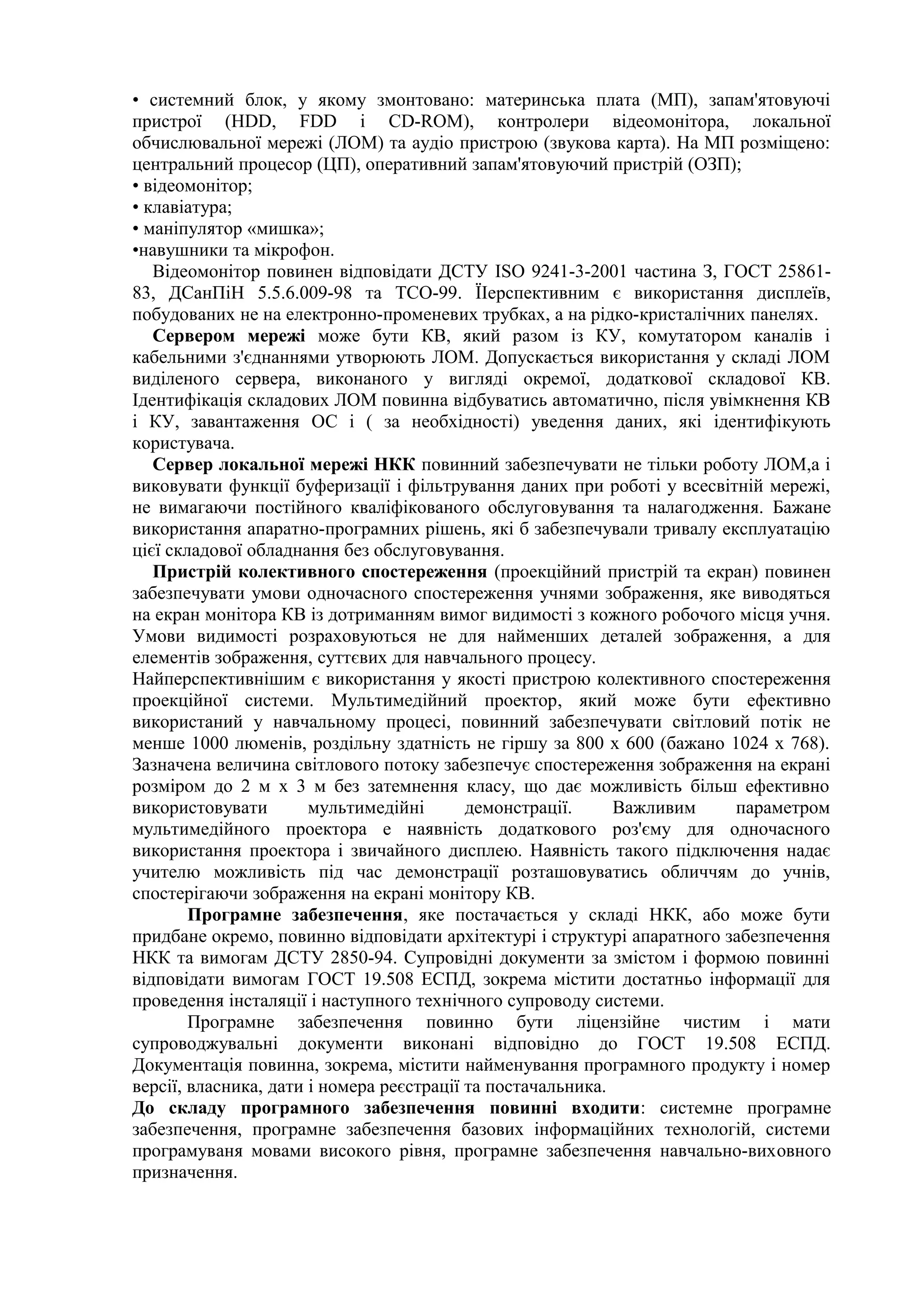 • системний блок, у якому змонтовано: материнська плата (МП), запам'ятовуючі
пристрої (HDD, FDD і СD-RОМ), контролери відеомонітора, локальної
обчислювальної мережі (ЛОМ) та аудіо пристрою (звукова карта). На МП розміщено:
центральний процесор (ЦП), оперативний запам'ятовуючий пристрій (ОЗП);
• відеомонітор;
• клавіатура;
• маніпулятор «мишка»;
•навушники та мікрофон.
Відеомонітор повинен відповідати ДСТУ ISO 9241-3-2001 частина З, ГОСТ 25861-
83, ДСанПіН 5.5.6.009-98 та ТСО-99. ЇІерспективним є використання дисплеїв,
побудованих не на електронно-променевих трубках, а на рідко-кристалічних панелях.
Сервером мережі може бути КВ, який разом із КУ, комутатором каналів і
кабельними з'єднаннями утворюють ЛОМ. Допускається використання у складі ЛОМ
виділеного сервера, виконаного у вигляді окремої, додаткової складової КВ.
Ідентифікація складових ЛОМ повинна відбуватись автоматично, після увімкнення КВ
і КУ, завантаження ОС і ( за необхідності) уведення даних, які ідентифікують
користувача.
Сервер локальної мережі НКК повинний забезпечувати не тільки роботу ЛОМ,а і
виковувати функції буферизації і фільтрування даних при роботі у всесвітній мережі,
не вимагаючи постійного кваліфікованого обслуговування та налагодження. Бажане
використання апаратно-програмних рішень, які б забезпечували тривалу експлуатацію
цієї складової обладнання без обслуговування.
Пристрій колективного спостереження (проекційний пристрій та екран) повинен
забезпечувати умови одночасного спостереження учнями зображення, яке виводяться
на екран монітора КВ із дотриманням вимог видимості з кожного робочого місця учня.
Умови видимості розраховуються не для найменших деталей зображення, а для
елементів зображення, суттєвих для навчального процесу.
Найперспективнішим є використання у якості пристрою колективного спостереження
проекційної системи. Мультимедійний проектор, який може бути ефективно
використаний у навчальному процесі, повинний забезпечувати світловий потік не
менше 1000 люменів, роздільну здатність не гіршу за 800 х 600 (бажано 1024 х 768).
Зазначена величина світлового потоку забезпечує спостереження зображення на екрані
розміром до 2 м х 3 м без затемнення класу, що дає можливість більш ефективно
використовувати мультимедійні демонстрації. Важливим параметром
мультимедійного проектора е наявність додаткового роз'єму для одночасного
використання проектора і звичайного дисплею. Наявність такого підключення надає
учителю можливість під час демонстрації розташовуватись обличчям до учнів,
спостерігаючи зображення на екрані монітору КВ.
Програмне забезпечення, яке постачається у складі НКК, або може бути
придбане окремо, повинно відповідати архітектурі і структурі апаратного забезпечення
НКК та вимогам ДСТУ 2850-94. Супровідні документи за змістом і формою повинні
відповідати вимогам ГОСТ 19.508 ЕСПД, зокрема містити достатньо інформації для
проведення інсталяції і наступного технічного супроводу системи.
Програмне забезпечення повинно бути ліцензійне чистим і мати
супроводжувальні документи виконані відповідно до ГОСТ 19.508 ЕСПД.
Документація повинна, зокрема, містити найменування програмного продукту і номер
версії, власника, дати і номера реєстрації та постачальника.
До складу програмного забезпечення повинні входити: системне програмне
забезпечення, програмне забезпечення базових інформаційних технологій, системи
програмуваня мовами високого рівня, програмне забезпечення навчально-виховного
призначення.
 