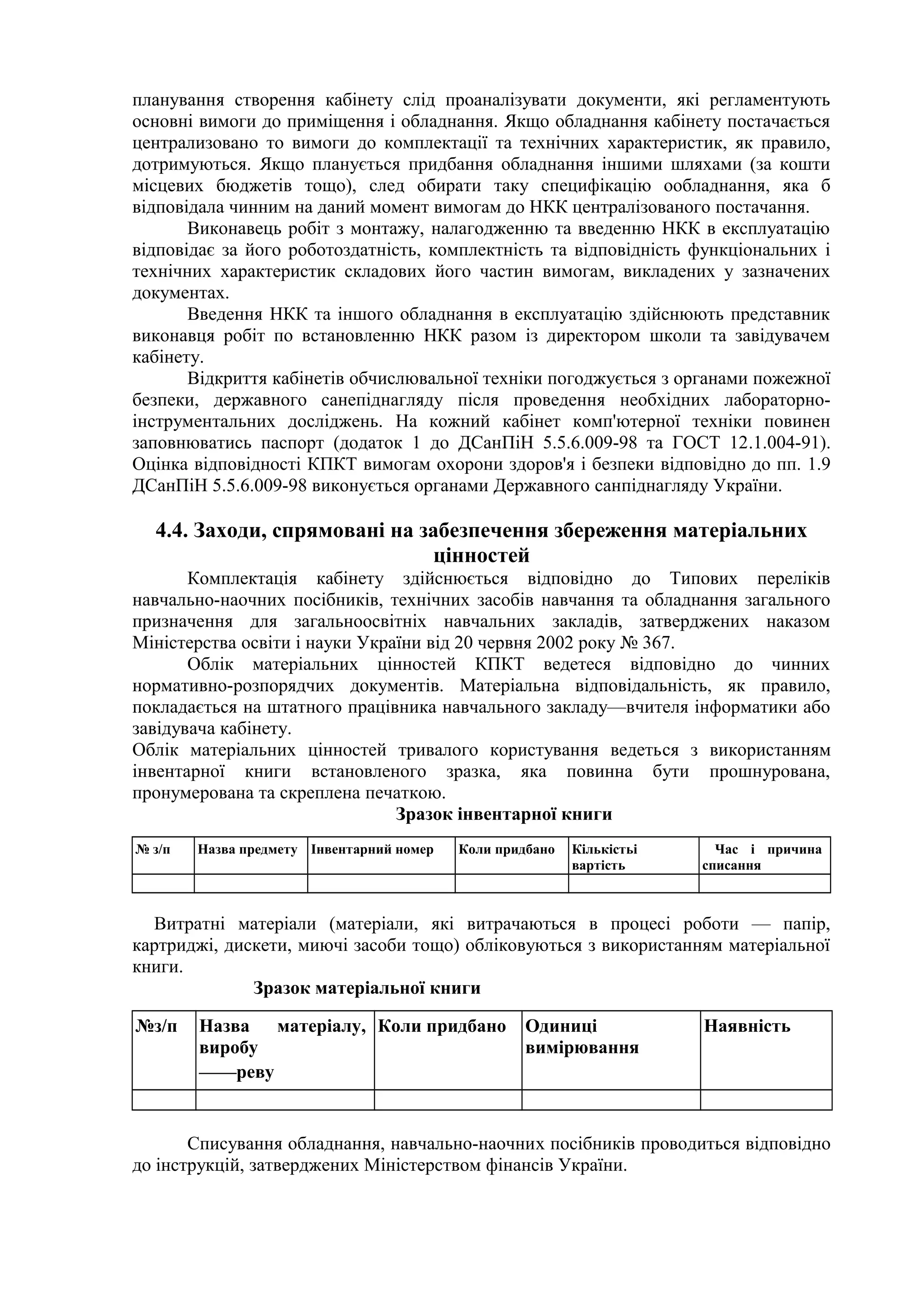 планування створення кабінету слід проаналізувати документи, які регламентують
основні вимоги до приміщення і обладнання. Якщо обладнання кабінету постачається
централизовано то вимоги до комплектації та технічних характеристик, як правило,
дотримуються. Якщо планується придбання обладнання іншими шляхами (за кошти
місцевих бюджетів тощо), след обирати таку специфікацію ообладнання, яка б
відповідала чинним на даний момент вимогам до НКК централізованого постачання.
Виконавець робіт з монтажу, налагодженню та введенню НКК в експлуатацію
відповідає за його роботоздатність, комплектність та відповідність функціональних і
технічних характеристик складових його частин вимогам, викладених у зазначених
документах.
Введення НКК та іншого обладнання в експлуатацію здійснюють представник
виконавця робіт по встановленню НКК разом із директором школи та завідувачем
кабінету.
Відкриття кабінетів обчислювальної техніки погоджується з органами пожежної
безпеки, державного санепіднагляду після проведення необхідних лабораторно-
інструментальних досліджень. На кожний кабінет комп'ютерної техніки повинен
заповнюватись паспорт (додаток 1 до ДСанПіН 5.5.6.009-98 та ГОСТ 12.1.004-91).
Оцінка відповідності КПКТ вимогам охорони здоров'я і безпеки відповідно до пп. 1.9
ДСанПіН 5.5.6.009-98 виконується органами Державного санпіднагляду України.
4.4. Заходи, спрямовані на забезпечення збереження матеріальних
цінностей
Комплектація кабінету здійснюється відповідно до Типових переліків
навчально-наочних посібників, технічних засобів навчання та обладнання загального
призначення для загальноосвітніх навчальних закладів, затверджених наказом
Міністерства освіти і науки України від 20 червня 2002 року № 367.
Облік матеріальних цінностей КПКТ ведетеся відповідно до чинних
нормативно-розпорядчих документів. Матеріальна відповідальність, як правило,
покладається на штатного працівника навчального закладу—вчителя інформатики або
завідувача кабінету.
Облік матеріальних цінностей тривалого користування ведеться з використанням
інвентарної книги встановленого зразка, яка повинна бути прошнурована,
пронумерована та скреплена печаткою.
Зразок інвентарної книги
№ з/п Назва предмету Інвентарний номер Коли придбано Кількістьі
вартість
Час і причина
списання
Витратні матеріали (матеріали, які витрачаються в процесі роботи — папір,
картриджі, дискети, миючі засоби тощо) обліковуються з використанням матеріальної
книги.
Зразок матеріальної книги
№з/п Назва матеріалу,
виробу
——реву
Коли придбано Одиниці
вимірювання
Наявність
Списування обладнання, навчально-наочних посібників проводиться відповідно
до інструкцій, затверджених Міністерством фінансів України.
 