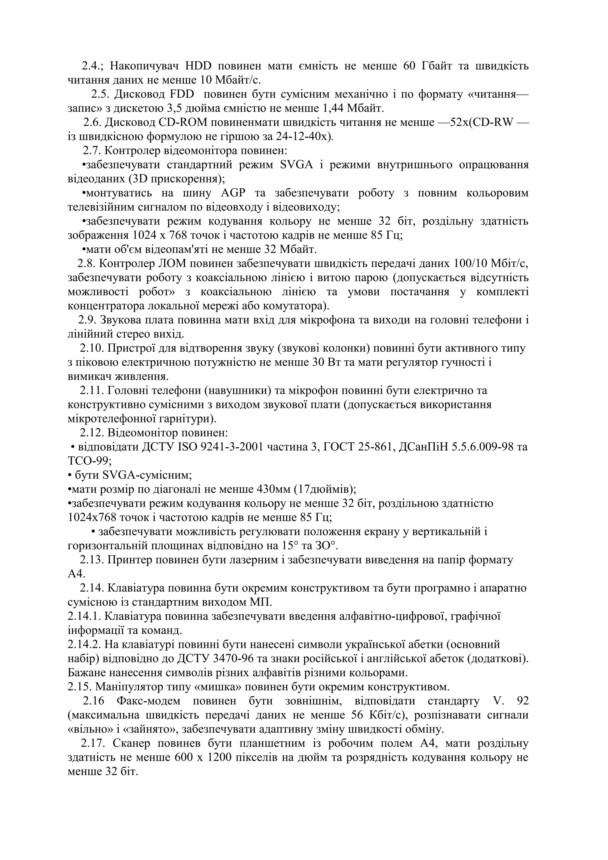 2.4.; Накопичувач HDD повинен мати ємність не менше 60 Гбайт та швидкість
читання даних не менше 10 Мбайт/с.
2.5. Дисковод FDD повинен бути сумісним механічно і по формату «читання—
запис» з дискетою 3,5 дюйма ємністю не менше 1,44 Мбайт.
2.6. Дисковод CD-ROM повиненмати швидкість читання не менше —52х(CD-RW —
із швидкісною формулою не гіршою за 24-12-40х).
2.7. Контролер відеомонітора повинен:
•забезпечувати стандартний режим SVGA і режими внутришнього опрацювання
відеоданих (3D прискорення);
•монтуватись на шину АGР та забезпечувати роботу з повним кольоровим
телевізійним сигналом по відеовходу і відеовиходу;
•забезпечувати режим кодування кольору не менше 32 біт, роздільну здатність
зображення 1024 х 768 точок і частотою кадрів не менше 85 Гц;
•мати об'єм відеопам'яті не менше 32 Мбайт.
2.8. Контролер ЛОМ повинен забезпечувати швидкість передачі даних 100/10 Мбіт/с,
забезпечувати роботу з коаксіальною лінією і витою парою (допускається відсутність
можливості робот» з коаксіальною лінією та умови постачання у комплекті
концентратора локальної мережі або комутатора).
2.9. Звукова плата повинна мати вхід для мікрофона та виходи на головні телефони і
лінійний стерео вихід.
2.10. Пристрої для відтворення звуку (звукові колонки) повинні бути активного типу
з піковою електричною потужністю не менше 30 Вт та мати регулятор гучності і
вимикач живлення.
2.11. Головні телефони (навушники) та мікрофон повинні бути електрично та
конструктивно сумісними з виходом звукової плати (допускається використання
мікротелефонної гарнітури).
2.12. Відеомонітор повинен:
• відповідати ДСТУ ISO 9241-3-2001 частина 3, ГОСТ 25-861, ДСанПіН 5.5.6.009-98 та
ТСО-99;
• бути SVGA-сумісним;
•мати розмір по діагоналі не менше 430мм (17дюймів);
•забезпечувати режим кодування кольору не менше 32 біт, роздільною здатністю
1024х768 точок і частотою кадрів не менше 85 Гц;
• забезпечувати можливість регулювати положення екрану у вертикальній і
горизонтальній площинах відповідно на 15° та ЗО°.
2.13. Принтер повинен бути лазерним і забезпечувати виведення на папір формату
А4.
2.14. Клавіатура повинна бути окремим конструктивом та бути програмно і апаратно
сумісною із стандартним виходом МП.
2.14.1. Клавіатура повинна забезпечувати введення алфавітно-цифрової, графічної
інформації та команд.
2.14.2. На клавіатурі повинні бути нанесені символи української абетки (основний
набір) відповідно до ДСТУ 3470-96 та знаки російської і англійської абеток (додаткові).
Бажане нанесення символів різних алфавітів різними кольорами.
2.15. Маніпулятор типу «мишка» повинен бути окремим конструктивом.
2.16 Факс-модем повинен бути зовнішнім, відповідати стандарту V. 92
(максимальна швидкість передачі даних не менше 56 Кбіт/с), розпізнавати сигнали
«вільно» і «зайнято», забезпечувати адаптивну зміну швидкості обміну.
2.17. Сканер повинев бути планшетним із робочим полем А4, мати роздільну
здатність не менше 600 х 1200 пікселів на дюйм та розрядність кодування кольору не
менше 32 біт.
 
