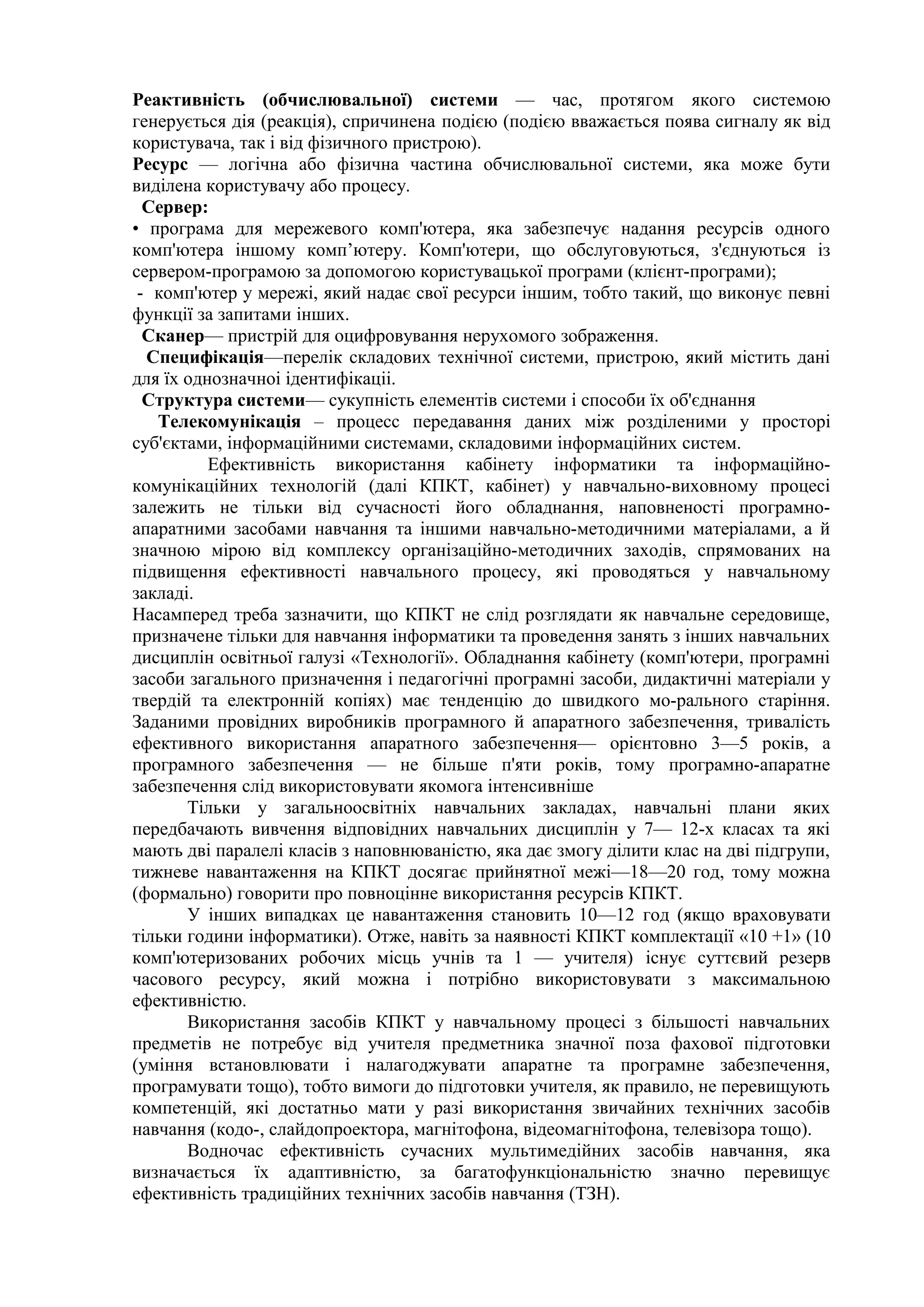 Реактивність (обчислювальної) системи — час, протягом якого системою
генерується дія (реакція), спричинена подією (подією вважається поява сигналу як від
користувача, так і від фізичного пристрою).
Ресурс — логічна або фізична частина обчислювальної системи, яка може бути
виділена користувачу або процесу.
Сервер:
• програма для мережевого комп'ютера, яка забезпечує надання ресурсів одного
комп'ютера іншому комп’ютеру. Комп'ютери, що обслуговуються, з'єднуються із
сервером-програмою за допомогою користувацької програми (клієнт-програми);
- комп'ютер у мережі, який надає свої ресурси іншим, тобто такий, що виконує певні
функції за запитами інших.
Сканер— пристрій для оцифровування нерухомого зображення.
Специфікація—перелік складових технічної системи, пристрою, який містить дані
для їх однозначноі ідентифікаціі.
Структура системи— сукупність елементів системи і способи їх об'єднання
Телекомунікація – процесс передавання даних між розділеними у просторі
суб'єктами, інформаційними системами, складовими інформаційних систем.
Ефективність використання кабінету інформатики та інформаційно-
комунікаційних технологій (далі КПКТ, кабінет) у навчально-виховному процесі
залежить не тільки від сучасності його обладнання, наповненості програмно-
апаратними засобами навчання та іншими навчально-методичними матеріалами, а й
значною мірою від комплексу організаційно-методичних заходів, спрямованих на
підвищення ефективності навчального процесу, які проводяться у навчальному
закладі.
Насамперед треба зазначити, що КПКТ не слід розглядати як навчальне середовище,
призначене тільки для навчання інформатики та проведення занять з інших навчальних
дисциплін освітньої галузі «Технології». Обладнання кабінету (комп'ютери, програмні
засоби загального призначення і педагогічні програмні засоби, дидактичні матеріали у
твердій та електронній копіях) має тенденцію до швидкого мо-рального старіння.
Заданими провідних виробників програмного й апаратного забезпечення, тривалість
ефективного використання апаратного забезпечення— орієнтовно 3—5 років, а
програмного забезпечення — не більше п'яти років, тому програмно-апаратне
забезпечення слід використовувати якомога інтенсивніше
Тільки у загальноосвітніх навчальних закладах, навчальні плани яких
передбачають вивчення відповідних навчальних дисциплін у 7— 12-х класах та які
мають дві паралелі класів з наповнюваністю, яка дає змогу ділити клас на дві підгрупи,
тижневе навантаження на КПКТ досягає прийнятної межі—18—20 год, тому можна
(формально) говорити про повноцінне використання ресурсів КПКТ.
У інших випадках це навантаження становить 10—12 год (якщо враховувати
тільки години інформатики). Отже, навіть за наявності КПКТ комплектації «10 +1» (10
комп'ютеризованих робочих місць учнів та 1 — учителя) існує суттєвий резерв
часового ресурсу, який можна і потрібно використовувати з максимальною
ефективністю.
Використання засобів КПКТ у навчальному процесі з більшості навчальних
предметів не потребує від учителя предметника значної поза фахової підготовки
(уміння встановлювати і налагоджувати апаратне та програмне забезпечення,
програмувати тощо), тобто вимоги до підготовки учителя, як правило, не перевищують
компетенцій, які достатньо мати у разі використання звичайних технічних засобів
навчання (кодо-, слайдопроектора, магнітофона, відеомагнітофона, телевізора тощо).
Водночас ефективність сучасних мультимедійних засобів навчання, яка
визначається їх адаптивністю, за багатофункціональністю значно перевищує
ефективність традиційних технічних засобів навчання (ТЗН).
 