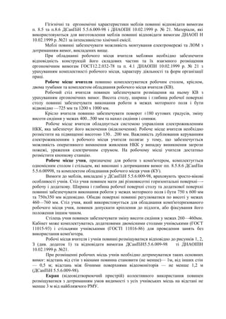 Гїгієнічні та ергономічні характеристики меблів повинні відповідати вимогам
п. 8.5 та п.8.6 ДСанПіН 5.5.6.009-98 і ДНАОПН 10.02.1999 р. № 21. Матеріали, які
використовуються для виготовлення меблів повинні відповідати вимогам ДНАОП Н
10.02.1999 р. №21 за інтенсивністю хімічної емісії.
Меблі повинні забезпечувати можливість монтування електромережі та ЛОМ з
дотриманням вимог, викладених вище.
При обладнанні робочого місця вчителя меблями необхідно забезпечити
відповідність конструкцій його складових частин та їх взаємного розміщення
ергономічним вимогам ГОСТ12.2.032-78 та п. 4.1 ДНАОПН 10.02.1999 р. № 21 з
урахуванням комплектності робочого місця, характеру діяльності та форм організації
праці.
Робоче місце вчителя повинно комплектуватися робочим столом, кріслом,
двома тумбами та комплектом обладнання робочого місця вчителя (КВ).
Робочий стіл вчителя повинен забезпечувати розміщення на ньому КВ з
урахуванням ергономічних вимог. Висота столу, ширина і глибина робочої поверхні
столу повинні забезпечувати виконання роботи в межах моторного поля і бути
відвовідно —725 мм та 1200 х 1000 мм.
Крісло вчителя повинно забезпечувати поворот ±180 кутових градусів, зміну
висоти сидіння у межах 400...500 мм та нахил сидіння і спинки.
Робоче місце вчителя обладнується системою управління електроживленням
НКК, яка забезпечує його включення (відключення). Робоче місце вчителя необхідно
розмістити на підвищенні висотою 130.. .200 мм. Важливість дублювання керуванням
електроживленням з робочого місця учителя полягає у тому, що забезпечується
можливість оперативного вимкнення живлення НКК у випадку виникнення загрози
пожежі, ураження електричним струмом. На робочому місці учителя достатньо
розмістити кнопкову станцію.
Робоче місце учня, призначене для роботи з комп'ютером, комплектується
одномісним столом і стільцем, які виконані з дотриманням вимог пп. 8.5.8.6 ДСанПін
5.5.6.00998, та комплектом обладнання робочого місця учня (КУ).
Вимоги до меблів, викладені у ДСанПіН 5.5.6.009-98, враховують зросто-вікові
особливості учнів. Стіл учня повинен мати дві різновисотні горизонтальні поверхні—-
робочу і додаткову. Ширина і глибина робочої поверхні столу та додаткової поверхні
повинні забезпечувати виконання роботи у межах моторного поля і бути 750 х 600 мм
та 750х350 мм відповідно. Обидві поверхні повинні регулюватися по висоті у межах
460—760 мм. Стіл учня, який використовується для обладнання комп'ютеризованого
робочого місця учня, повинев допускати кріплення до підлоги, або фіксування його
положення іншим чином.
Стілець учня повинен забезпечувати зміну висоти сидіння у межах 260—460мм.
Кабінет може комплектуватись додатковими двомісними столами учнівськими (ГОСТ
11015-93) і стільцями учнівськими (ГОСТІ 11016-86) для проведення занять без
використання комп'ютера.
Робочі місця вчителя і учнів повинні розміщуватися відповідно до рисунків 1, 2,
З (див. додаток 1) та відповідати вимогам ДСанПіН5.5.6.009-98 ті ДНАОІПН
10.02.1999 р. №21.
При розміщенні робочих місць учнів необхідно дотримуватися таких основних
вимог: відстань від стін з вікнами повинна становити (не менше)— 1м, від інших стін
— 0,5 м; відстань між бічними поверхнями відеомоніторів — не менше 1,2 м
(ДСанПіН 5.5.6.009-98).
Екран (відеовідтворюючий пристрій) колективного використання повинен
розміщуватися з дотриманням умов видимості з усіх учнівських місць на відстані не
менше 3 м від найближчого РМУ.
 