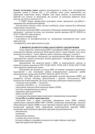 Класна (аудиторна) дошка повинна розміщуватися в межах кута спостереження
середини дошки й близько бО° з усіх робочих місць учнів, призначених для
проведення теоретичних занять. Ширина зони перед дошкою, де розташовується
робочий стіл учителя та обладнання, яке входить до комплекту робочого місця
вчителя, має бути не меншою 2,5 м.
У КПКТ бажане використання аудиторної дошки, призначеної для роботи з
маркерами (без використання крейди).
Для кріплення плакатів, інших наочних посібників, дошка повинна бути обладнана
спеціальними затискачами.
Ергономічні показники НКК і додаткового обладнання повинні відповідати вимогам
ергономіки і технічної естетики для технічних засобів навчання (ДСТУ 3899-99 та
ГСТУ 79.003-99) і забезпечувати:
• безпечність використання;
• адаптивність до психофізіологічних та пізнавальних можливостей учня і умов
праці вчителя;
• комфортність умов праці вчителя та учня.
3. ВИМОГИ ДО ПРОЛГРАМНО-АПАРАТНОГО ЗАБЕЗПЕЧЕННЯ
Склад апаратного забезпечення КПКТ (специфікація НКК) та вимоги до нього
визначаються окремим документом Міністерства освіти і науки України, зміст якого
поновлюється кожні 2—3 роки. Приклад такого документу наведено у додатку 2.
Склад комп'ютерного обладнання для комплектування НКК, його параметри і
характеристики повинні відповідати діючим українськім і міжнародним стандартам:,
нормативним документам.
Документація, яка надається разом з НКК, за комплектністю, змістом та
повнотою повинна відповідати ГОСТ 19.402, ГОСТ 19.502, ГОСТ 19.506, ГОСТ 19.508
і бути виконана українською мовою.
Обладнання, яке входить до складу НКК, не повинне створювати радіозавади
індустріальні і має відповідати умовам електромагнітної сумісності засобів
обчислювальної техніки класу В (ГОСТ 29216-91, ДСТУ 3571-97).
До складу НКК входять апаратно-програмні складові обладнання КПКТ, які
утворюють систему об'еднану функціонально і фізично. Комплектність НКК
визначається цілями навчання. До складу комплексу обов'язково повинні входити
• комплект вчителя (КВ)— 1 комплект;
• комплект учня (КУ)— 4…15 комплектів;
•обладнання локальної обчислювальної мережі (ЛОМ);
•система електроживлення та захисту;
•програмне забезпечення (ПЗ);
•меблі для КВ та КУ;
• «додаткове обладнання (екран колективного використання, відеокамера).
Склад КВ та технічні характеристики:
•системний блок, у якому змонтовані: материнська плата (МП), зовнішні
запам'ятовуючі пристрої (НDD, FDD і CD-RW), контролери відеомонітора, локальної
обчислювальної мережі (ЛОМ) та аудіо пристрою (звукова карта). На МП розміщено:
центральний процесор (ЦП), оперативний запам'ятовуючий пристрій (ОЗП),
контролери запам'ятовуючих пристроїв, пристроїв уведення/виведення;
•відеомоютор;
•клавіатура
•маніпулятор-«мишка»;
• активна акустична система;
•головні телефони та мікрофон (допускається мікротелефонна гарнітура);
•пристрій друкуючий (принтер);
 