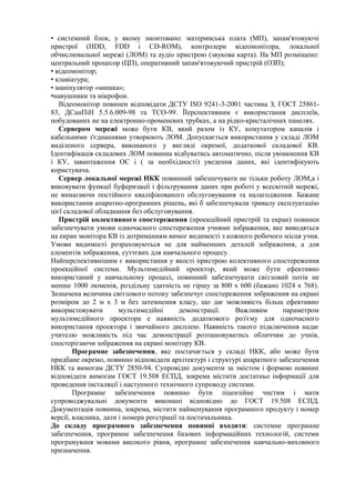 • системний блок, у якому змонтовано: материнська плата (МП), запам'ятовуючі
пристрої (HDD, FDD і СD-RОМ), контролери відеомонітора, локальної
обчислювальної мережі (ЛОМ) та аудіо пристрою (звукова карта). На МП розміщено:
центральний процесор (ЦП), оперативний запам'ятовуючий пристрій (ОЗП);
• відеомонітор;
• клавіатура;
• маніпулятор «мишка»;
•навушники та мікрофон.
Відеомонітор повинен відповідати ДСТУ ISO 9241-3-2001 частина З, ГОСТ 25861-
83, ДСанПіН 5.5.6.009-98 та ТСО-99. ЇІерспективним є використання дисплеїв,
побудованих не на електронно-променевих трубках, а на рідко-кристалічних панелях.
Сервером мережі може бути КВ, який разом із КУ, комутатором каналів і
кабельними з'єднаннями утворюють ЛОМ. Допускається використання у складі ЛОМ
виділеного сервера, виконаного у вигляді окремої, додаткової складової КВ.
Ідентифікація складових ЛОМ повинна відбуватись автоматично, після увімкнення КВ
і КУ, завантаження ОС і ( за необхідності) уведення даних, які ідентифікують
користувача.
Сервер локальної мережі НКК повинний забезпечувати не тільки роботу ЛОМ,а і
виковувати функції буферизації і фільтрування даних при роботі у всесвітній мережі,
не вимагаючи постійного кваліфікованого обслуговування та налагодження. Бажане
використання апаратно-програмних рішень, які б забезпечували тривалу експлуатацію
цієї складової обладнання без обслуговування.
Пристрій колективного спостереження (проекційний пристрій та екран) повинен
забезпечувати умови одночасного спостереження учнями зображення, яке виводяться
на екран монітора КВ із дотриманням вимог видимості з кожного робочого місця учня.
Умови видимості розраховуються не для найменших деталей зображення, а для
елементів зображення, суттєвих для навчального процесу.
Найперспективнішим є використання у якості пристрою колективного спостереження
проекційної системи. Мультимедійний проектор, який може бути ефективно
використаний у навчальному процесі, повинний забезпечувати світловий потік не
менше 1000 люменів, роздільну здатність не гіршу за 800 х 600 (бажано 1024 х 768).
Зазначена величина світлового потоку забезпечує спостереження зображення на екрані
розміром до 2 м х 3 м без затемнення класу, що дає можливість більш ефективно
використовувати мультимедійні демонстрації. Важливим параметром
мультимедійного проектора е наявність додаткового роз'єму для одночасного
використання проектора і звичайного дисплею. Наявність такого підключення надає
учителю можливість під час демонстрації розташовуватись обличчям до учнів,
спостерігаючи зображення на екрані монітору КВ.
Програмне забезпечення, яке постачається у складі НКК, або може бути
придбане окремо, повинно відповідати архітектурі і структурі апаратного забезпечення
НКК та вимогам ДСТУ 2850-94. Супровідні документи за змістом і формою повинні
відповідати вимогам ГОСТ 19.508 ЕСПД, зокрема містити достатньо інформації для
проведення інсталяції і наступного технічного супроводу системи.
Програмне забезпечення повинно бути ліцензійне чистим і мати
супроводжувальні документи виконані відповідно до ГОСТ 19.508 ЕСПД.
Документація повинна, зокрема, містити найменування програмного продукту і номер
версії, власника, дати і номера реєстрації та постачальника.
До складу програмного забезпечення повинні входити: системне програмне
забезпечення, програмне забезпечення базових інформаційних технологій, системи
програмуваня мовами високого рівня, програмне забезпечення навчально-виховного
призначення.
 