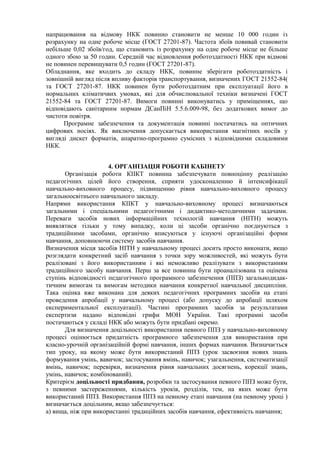 напрацювання на відмову НКК повинно становити не менше 10 000 годин із
розрахунку на одне робоче місце (ГОСТ 27201-87). Частота збоїв повивай становити
небільше 0,02 збоїв/год, що становить із розрахунку на одне робоче місце не більше
одного збою за 50 годин. Середній час відновлення роботоздатності НКК при відмові
не повинен перевищувати 0,5 годин (ГОСТ 27201-87).
Обладнання, яке входить до складу НКК, повинне зберігати роботоздатність і
зовнішній вигляд після впливу факторів транспортування, визначених ГОСТ 21552-84(
та ГОСТ 27201-87. НКК повинен бути роботоздатним при експлуатації його в
нормальних кліматичвих умовах, які для обчислювальної техніки визначені ГОСТ
21552-84 та ГОСТ 27201-87. Вимоги повинні виконуватись у приміщеннях, що
відповідають санітарним нормам ДСанПіН 5.5.6.009-98, без додаткових вимог до
чистоти повітря.
Програмне забезпечення та документація повинні постачатись на оптичних
цифрових носіях. Як виключення допускається використання магнітних носіїв у
вигляді дискет форматів, апаратно-програмно сумісних з відповідними складовими
НКК.
4. ОРГАНІЗАЦІЯ РОБОТИ КАБІНЕТУ
Організація роботи КІІКТ повинна забезпечувати повноцінну реалізацію
педагогічних цілей його створення, сприяти удосконаленню й інтенсифікації
навчально-виховного процесу, підвищенню рівня навчально-виховного процесу
загальноосвітнього навчального закладу.
Напрями використання КІІКТ у навчально-виховному процесі визначаються
загальними і спеціальними педагогічними і дидактико-методичними задачами.
Переваги засобів нових інформаційних технологій навчання (НІТН) можуть
виявлятися тільки у тому випадку, коли ці засоби органічно поєднуються з
традиційними засобами, органічно вписуються у існуючі організаційні форми
навчання, доповнюючи систему засобів навчання.
Визначення місця засобів НІТН у навчальному процесі досить просто виконати, якщо
розглядати конкретний засіб навчання з точки зору можливостей, які можуть бути
реалізовані з його використанням і які неможливо реалізувати з використанням
традиційного засобу навчання. Перш за все повинна бути проаналізована та оцінена
ступінь відповідності педагогічного програмного забезпечення (ППЗ) загальнодидак-
тичним вимогам та вимогам методики навчання конкретної навчальної дисципліни.
Така оцінка вже виконана для деяких педагогічних програмних засобів на етапі
проведення апробації у навчальному процесі (або допуску до апробації шляхом
експериментальної експлуатації). Частині програмних засобів за результатами
експертизи надано відповідні грифи МОН України. Такі програмні засоби
постачаються у складі НКК або можуть бути придбані окремо.
Для визначення доцільності використання певного ППЗ у навчально-виховному
процесі оцінюється придатність програмного забезпечення для використання при
класно-урочній організаційній формі навчання, інших формах навчання. Визначається
тип уроку, на якому може бути використаний ППЗ (урок засвоєння нових знань
формування умінь, вавичок; застосування вмінь, навичок; узагальнення, систематизації
вмінь, навичок; перевірки, визначення рівня навчальних досягнень, корекції знань,
умінь, навичок; комбінований).
Критерієм доцільності придбання, розробки та застосування певного ППЗ може бути,
з певними застереженнями, кількість уроків, розділів, тем, на яких може бути
використаний ППЗ. Використання ППЗ на певному етапі навчання (на певному уроці )
визначається доцільним, якщо забезпечується:
а) вища, ніж при використанні традиційних засобів навчання, ефективність навчання;
 