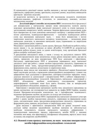 б) неможливість реалізації певних засобів навчання у вигляді матеріальних об'єктів
(оригіналів у природних умовах, оригіналів у штучних умовах, модельних еквівалентів
оригіналів—фізичних моделей);
в) недостатня наочність та зрозумілість або надлишкова складність відповідних
вербально-знакових, графічних (статичних та динамічних), знакових, логічно-
математичних моделей.
Деталізація форм і способів застосування ППЗ і визначення його придатності
для використання у навчальному процесі може виконуватись шляхом аналізу
можливих організаційних форм навчальної діяльності учнів та етапів навчання із
застосуванням конкретного засобу навчання. Зокрема фронтальна демонстрація може
бути використана на етані пояснення навчального матеріалу з використанням ППЗ з
метою унаочнення, індивідуально-фронтальна — одночасна індивідуальна робота
учнів над виконанням навчальних задач, — може бути використана з метою
закріплення засвоєного навчального матеріалу; індивідуальна — визначення рівня
навчальних досягнень та виконання навчальних задач, спрямованих на закріплення
знань, формування умінь і навичок.
Можливою є організація роботи у малих групах, бригадах. Особливістю роботи учнів у
малих групах є те, що відповідно до вимог ДСанПін 5.5.6.009-98 не дозволяється
одночасна робота кількох учнів за одним комп'ютером, тому організація бригадної
роботи потребує особливої уваги.
З урахуванням викладеного вище, а також з огляду на доступність певного ППЗ,
учителем-предметником може визначатись кілька уроків (можливо навіть два-три на
чверть, триместр), на яких використаная ППЗ буде доцільним і ефективним.
Наступною характеристикою ППЗ е визначення переважного виду навчальної
діяльності учня при роботі з даним засобом (продуктивна діяльність, спрямована на
формування нових знань, продуктивно-репродуктивна діяльність, спрямована на
формування умінь, навичок, актуалізацію та закріплення знань
Наприклад, якщо школа має можливість прийняти з Всесвітньої мережі безкоштовні
версії емуляторів дослідів, а проведення демонстраційного експерименту з деяких тем
природничих наук ускладнене (з фінансових, санітарно-гігієнічних міркувань тощо),
доцільно виконати ці демонстрації з використанням ППЗ у кабінеті інформатики і
інформаційно-комунікаційних технологій. Ефективність навчальних демонстрацій у
КІІКТ, обладнаному засобами колективного спостереження (проектор,
широкоформатні телевізори) може бути навіть більшою, ніяк за використання
демонстраційного обладнання, наприклад, з фізики.
Ефективним є використання програмних засобів типу діяльнісного середовища на
уроках математики, що підтверджується наявністю як графів МОН України, наданих
кільком Програмно-методичним комплектам, так і сертифікатами відповідності,
наданими програмним засобам, які входять до складу цих комплектів.
Наступною характеристикою ППЗ є переважний вид навчальної діяльності учня при
роботі з даним засобом (продуктивна діяльність, спрямована на формування нових
знань, систематизацію знань, продуктивно-репродуктивна діяльність, спрямована на
формування умінь, навичок, актуалізацію та закріплення знань тощо).
Дуже високою є ефективність використання ППЗ на уроках іноземної мови,
оскільки майже жодними традиційними засобами навчання не забезпечується
необхідна інтенсивність подання навчального матеріалу, диференціація і
індивідуалізація навчального процесу (ефективність засобів НІТН у навчанні
іноземних мов вища, ніж ефективність лінгафонного обладнання, вартість якого іноді
не менша, ніж апаратних засобів КПКТ).
4.1. Основні етапи процесу навчання, на яких можливе використання
засобів інформаційно-комунікаційних технологий
 