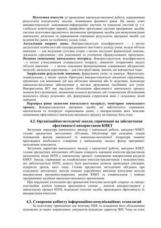 Підготовка вчителів до проведення навчально-виховної роботи, опрацювання
результатів контрольних заходів, підвищення фахового рівня. На цьому етапі
використовуються: довідниково-інформаційні системи та пошукові системи (у т.ч.
глобальні комп'ютерні мережі), професійно орієнтовані системи програмних засобів,
системи підготовки предметного наповнення програмних засобів для визначення рівня
навчальних досягнень та опрацювання отриманих результатів, програмні засоби для
ведення баз даних по особовому складу тощо.
Актуалізація опорних знань. Використовуються: відеофрагменти — з метою
актуалізації особистого або опосередкованого життєвого досвіду учнів; моделі об'єктів
вивчення — для виділення суттєвих сторін з метою наступної формалізації описань;
діяльнісні середовища—для унаочнення та уточнення сформульованих припущень.
Подання (пояснення) навчального матеріалу. Використовуються; відеофрагменти
—з метою стимулювання пізнавального інтересу; динамічні інтерактивні моделі
об'єктів вивчення — з метою пояснення функціонування створюваних абстрактних
моделей; діяльнісні середовища— для ілюстрації явищ, законів, що вивчаються тощо.
Закріплення результатів навчання, формування умінь та навичок. Фронтально,
індивідуально, у малих групах (бригадах) використовуються діяльнісні середовища,
призначені для виконання дій над об'єктами вивчення або їх моделями, відповідне
навчально-методичне забезпечення у вигляді друкованих посібників для учнів.
Використання ІКТ має наслідком збільшення ефективності навчального процесу
шляхом його активізації, зменшення кількості рутинних дій з одночасним збільшенням
відносного обсягу розумових дій, формування стереотипів яких є складовою цілей
навчання.
Перевірка рівня засвоєння навчального матеріалу, моніторинг навчального
процесу. Використовуються програмні засоби, які забезпечують отримання,
накопичення та попереднє опрацювання даних, з використанням яких можливе
оцінювання ефективності навчально-виховного процесу на певному його етапі.
4.2. Організаційно-методичні заходи, спрямовані на забезпечення
ефективності використання КПКТ
Заступник директора навчального закладу з навчальної роботи, завідувач КПКТ,
голови предметних методичних об'єднань, бібліотекар при складанні планів
поповнення фондів навчальної та навчально-методичної літератури повинні
враховувати необхідність створення у навчальному закладі фонду програмно-
методичних комплектів.
Заступник директора навчального закладу з навчальної роботи, завідувач КІІКТ,
голови предметних методичних об'єднань планують навчання вчителів-предметників
визначенню місця НІТН у навчальному процесі, плануванню використання ресурсів
КПКТ. Заходи, спрямовані на ознайомлення вчителів-предметників з можливостями,
які забезпечуються НІТН, можуть бути реалізовані шляхом проведення семінарів,
відкритих уроків, шкіл тощо. Голови предметних методичних об'єднань при
плануванні методичних заходів повинні передбачати вивчення вчителями методів
використання програмно-апаратних засобів КПКТ та ознайомлення з новими
програмними засобами навчально-виховного призначення.
При порушенні клопотання про присвоєння вчителям категорій «перша» та «вища»
атестаційна комісія повинна враховувати уміння , вчителя використовувати у
навчальному процесі НІТН, відповідні технічні засоби, враховувати ефективність їх
використання вчителем.
4.3. Створення кабінету інформаційно-комунікаційних технологий
За подготовку приміщення для монтажу НКК та оснащення його обладнанням
відповідно до вимог нормативних документів відповідає директор ЗНЗ. Тому на етапі
 