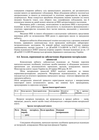 планування створення кабінету слід проаналізувати документи, які регламентують
основні вимоги до приміщення і обладнання. Якщо обладнання кабінету постачається
централизовано то вимоги до комплектації та технічних характеристик, як правило,
дотримуються. Якщо планується придбання обладнання іншими шляхами (за кошти
місцевих бюджетів тощо), след обирати таку специфікацію ообладнання, яка б
відповідала чинним на даний момент вимогам до НКК централізованого постачання.
Виконавець робіт з монтажу, налагодженню та введенню НКК в експлуатацію
відповідає за його роботоздатність, комплектність та відповідність функціональних і
технічних характеристик складових його частин вимогам, викладених у зазначених
документах.
Введення НКК та іншого обладнання в експлуатацію здійснюють представник
виконавця робіт по встановленню НКК разом із директором школи та завідувачем
кабінету.
Відкриття кабінетів обчислювальної техніки погоджується з органами пожежної
безпеки, державного санепіднагляду після проведення необхідних лабораторно-
інструментальних досліджень. На кожний кабінет комп'ютерної техніки повинен
заповнюватись паспорт (додаток 1 до ДСанПіН 5.5.6.009-98 та ГОСТ 12.1.004-91).
Оцінка відповідності КПКТ вимогам охорони здоров'я і безпеки відповідно до пп. 1.9
ДСанПіН 5.5.6.009-98 виконується органами Державного санпіднагляду України.
4.4. Заходи, спрямовані на забезпечення збереження матеріальних
цінностей
Комплектація кабінету здійснюється відповідно до Типових переліків
навчально-наочних посібників, технічних засобів навчання та обладнання загального
призначення для загальноосвітніх навчальних закладів, затверджених наказом
Міністерства освіти і науки України від 20 червня 2002 року № 367.
Облік матеріальних цінностей КПКТ ведетеся відповідно до чинних
нормативно-розпорядчих документів. Матеріальна відповідальність, як правило,
покладається на штатного працівника навчального закладу—вчителя інформатики або
завідувача кабінету.
Облік матеріальних цінностей тривалого користування ведеться з використанням
інвентарної книги встановленого зразка, яка повинна бути прошнурована,
пронумерована та скреплена печаткою.
Зразок інвентарної книги
№ з/п Назва предмету Інвентарний номер Коли придбано Кількістьі
вартість
Час і причина
списання
Витратні матеріали (матеріали, які витрачаються в процесі роботи — папір,
картриджі, дискети, миючі засоби тощо) обліковуються з використанням матеріальної
книги.
Зразок матеріальної книги
№з/п Назва матеріалу,
виробу
——реву
Коли придбано Одиниці
вимірювання
Наявність
Списування обладнання, навчально-наочних посібників проводиться відповідно
до інструкцій, затверджених Міністерством фінансів України.
 