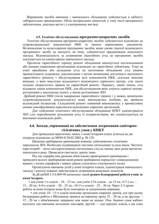 Збереження засобів навчання і навчального обладнання здійснюється в кабінеті,
лаборантських приміщеннях. Облік матеріальних цінностей, у тому числі програмного
забезпечення, доцільно вести і у електронному вигляді.
4.5. Технічне обслуговування програмно-апаратних засобів
Технічне обслуговування програмно-апаратних засобів здійснюється відповідно до
супроводжувальної документації НКК та чинних нормативних документів.
Встановлення та налагодження програмних засобів, якщо умови ліцензії відповідного
програмного засобу не вказують на інше, здійснюється працівниками начального
закладу. Відповідальність за дотримання ліцензійних угод до програмних засобів
покладається на адміністрацію навчального закладу.
Протягом гарантійного терміну ремонт обладнання виконується постачальником
або іншими сервісними організаціями відповідно до гарантійних зобов'язань. Тому на
етапі придбання або укладання угод на постачання обладнання слід уважно
проаналізувати супровідну документацію з метою визначення доступності наступного
гарантійного ремонту і обслуговування всіх компонентів НКК, оскільки можливі
випадки, у яких внаслідок віддаленості відповідного сервісного центру, стає надто
складно скористатись правом на гарантійний ремонт. Перевагу, таким чином, слід
віддавати таким компонентам НКК, для обслуговування яких існують сервісні центри,
розташовані у населеному пункті, у якому розташовано ЗНЗ.
Дрібний ремонт НКК (після завершення гарантийного терміну і у межах, визначених
супроводжувальною документацією) може виконуватись особами, що пройшли
відповідний інструктаж. Складніший ремонт повинний виконуватись у промислових
умовах кваліфікованим персоналом відповідних сервісних організацій.
Для здійснення технічного обслуговування обладнання КПКТ адміністрацією
ЗНЗ слід передбачення укладнення угод їз підприємствами, які спеціалізуються на
виконанні відповідних робіт.
4.6. Заходи, спрямовані на забезпечення дотримання санітарно-
гігієнічних умов у КПКТ
Для проведення практичних занять з комп’ютерами класи діляться на дві
підгрупи відповідно до МОН Н 20.02.2002 р. № 128.
Щоденне прибирання приміщення повинне здійснюватись технічним
персоналом ЗНЗ. Необхідно підтримувати чистими світильники та скло вікон. Чистити
(при потребі – мити світлорозсіювачи) світильники слід не менше двох разів протягом
навчального року. Проводити своєчасну заміну ламп.
Під час перерви між уроками обов’язково провітрювати приміщення і
проводити вологе прибирання(такий режим прибирання нормалізує співвідношення
важких і легких аерофонів і знижує рівень статичного електричного поля).
Організуючи навчання дітей у комп’ютерних класах, адміністрація навчального
закладу і вчителі повинні забезпечувати дотримання режимних моментів.
За ДСанПіН 5.5.6.009-98 визначено такий режим безперервної роботи учнів за
комп’ютером:
• для учнів 1-х класів – 10…12 хв.; для учнів 2-5х класів – до 15 хв.; 6-7-х кл. –
15…20 хв.; 8-9-х класів – 20…25 хв.; 10-11-х класів – 25…30 хв. Через 2-3 уроки
робота за комп’ютером може бути повторена за зазначеними нормами;
• для учнів 10—11-х класів можлива організація спарених уроків, але при цьому
безперервна робота з ПКповинна тривати на першому уроці 25…30 хв, а на другому -
15…20 хв з обов'язковою перервою між ними не менше 10хв. Бажано один кабінет
виділити для навчання молодших школярів, другий — для середніх класів, а ще один
 