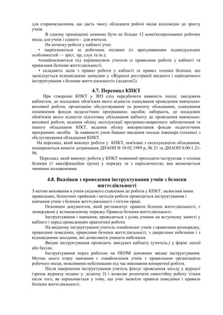 для старшокласників, що дасть змогу обладнати робочі місця відповідно до зросту
учнів.
В одному приміщенні повинно бути не більше 12 комп'ютеризованих робочих
місць для учнів і одного - для вчителя.
На початку роботи у кабінеті учні:
• закріплюються за робочими місцями (із врахуваванням індивідуальних
особливостей — зріст, зір, слух та ін.);
•ознайомлюються під керівництвом учителя із правилами роботи у кабінеті та
правилами безпеки життєдіяльності;
• складають залік з правил роботи у кабінеті та правил техніки безпеки, що
засвідчується відповідними записами у «Журналі реєстраціії ввідного і періодичного
інструктування з безпеки життєдіяльності» (додаток2).
4.7. Персонал КПКТ
При створенні КПКТ у ЗНЗ слід передбачити наявність посад: завідувача
кабінетом, до посадових обов'язків якого віднести планування проведення навчально-
виховної роботи, організацію обслуговування та ремонту обладнання, планування
поповнення фондів педагогічних програманих засобів; лаборанта, до посадових
обов'язків якого віднести підготовку обладнання кабінету до проведення навчально-
виховної роботи, ведення обліку експлуатації програмно-апаратного забезпечення та
іншого обладнання КІКТ, ведення обліку використання фондів педагогічних
програмних засобів. За наявності умов бажано введення посади інженера (техніка) з
обслуговування обладнання КПКТ.
На персонал, який виконує роботи у КПКТ, пов'язані з експлуатацією обладнання,
поширюються вимоги дотримання ДНАОП Н 10.02.1999 р, № 21 та ДНАОП 0.00-1.21-
98.
Персонал, який виконує роботи у КПКТ повинний проходити інструктаж з техніки
безпеки (1 кваліфікаційна група) у порядку та з періодичністю, яка визначається
чинними положеннями.
4.8. Вказівки з проведення інструктування учнів з безпеки
життєдіяльності
З метою виховання в учнів свідомого ставлення до роботи у КПКТ, засвоєння ними
правильних, безпечних прийомів і методів роботи проводиться інструктування і
навчання учнів з безпеки життєдіяльності і гігієни праці.
Основним документом, який регламентує правила безпеки життєдіяльності, є
затверджені у встановленому порядку Правила безпеки життєдіяльності.
Інструктування і навчання, проводиться з усіма учнями на вступному занятті у
кабінеті і перед проведенням практичної роботи.
На ввідному інструктуванні учитель ознайомлює учнів з правилами розпорядку,
правилами поведінки, правилами безпеки життєдіяльності, з джерелами небезпеки і з
відповідними заходами, які дозволяють уникати небезпеки.
Ввідне інструктування проводить завідувач кабінету (учитель,) у формі лекції
або бесіди.
Інструктування перед роботою на ПЕОМ доповнює ввідне інструктування.
Метою цього етапу навчання є ознайомлення учнів з правильною організацією
робочого місця, можливими небезпеками під час виконання конкретної роботи.
Після завершення інструктування учитель фіксує проведення заходу у журналі
(зразок журналу подано у, додатку 2) і дозволяє розпочати самостійну роботу тільки
після того, як переконається у тому, що учні засвоїли правила поведінки і правила
безпеки життєдіяльності.
 