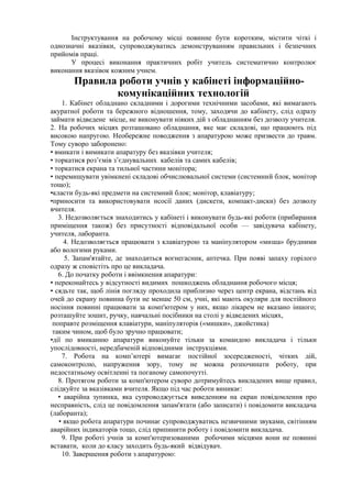 Інструктування на робочому місці повинне бути коротким, містити чіткі і
однозначні вказівки, супроводжуватись демонструванням правильних і безпечних
прийомів праці.
У процесі виконання практичних робіт учитель систематично контролює
виконання вказівок кожним учнем.
Правила роботи учнів у кабінеті інформаційно-
комунікаційних технологій
1. Кабінет обладнано складними і дорогими технічними засобами, які вимагають
акуратної роботи та бережного відношення, тому, заходячи до кабінету, слід одразу
займати відведене місце, не виконувати ніяких дій з обладнанням без дозволу учителя.
2. На робочих місцях розташовано обладнання, яке має складові, що працюють під
високою напругою. Необережне поводження з апаратурою може призвести до травм.
Тому суворо заборонено:
• вмикати і вимикати апаратуру без вказівки учителя;
• торкатися роз’ємів з’єднувальних кабелів та самих кабелів;
• торкатися екрана та тильної частини монітора;
• перемищувати увімкнені складові обчислювальної системи (системний блок, монітор
тощо);
•класти будь-які предмети на системний блок; монітор, клавіатуру;
•приносити та використовувати нсосії даних (дискети, компакт-диски) без дозволу
вчителя.
3. Недозволяється знаходитись у кабінеті і виконувати будь-які роботи (прибирання
приміщення також) без присутності відповідальної особи — завідувача кабінету,
учителя, лаборанта.
4. Недозволяється працювати з клавіатурою та маніпулятором «миша» брудними
або вологими руками.
5. Запам'ятайте, де знаходиться вогнегасник, аптечка. При появі запаху горілого
одразу ж сповістіть про це викладача.
6. До початку роботи і ввімкнення апаратури:
• переконайтесь у відсутності видимих пошкоджень обладнання робочого місця;
• сядьте так, щоб лінія погляду проходила приблизно через центр екрана, відстань від
очей до екрану повинна бути не менше 50 см, учні, які мають окуляри для постійного
носіння повинні працювати за комп'ютером у них, якщо лікарем не вказано іншого;
розташуйте зошит, ручку, навчальні посібники на столі у відведених місцях,
поправте розміщення клавіатури, маніпуляторів («мишки», джойстика)
таким чином, щоб було зручно працювати;
•дії по вмиканню апаратури виконуйте тільки за командою викладача і тільки
упослідовності, нередбаченій відповідними інструкціями.
7. Робота на комп’ютері вимагає постійної зосередженості, чітких дій,
самоконтролю, напруження зору, тому не можна розпочинати роботу, при
недостатньому освітленні та поганому самопочутті.
8. Протягом роботи за комп'ютером суворо дотримуйтесь викладених вище правил,
слідкуйте за вказівками вчителя. Якщо під час роботи виникає:
• аварійна зупинка, яка супроводжується виведенням на екран повідомлення про
несправність, слід це повідомлення запам'ятати (або записати) і повідомити викладача
(лаборанта);
• якщо робота апаратури починає супроводжуватись незвичними звуками, світінням
аварійних індикаторів тощо, слід припинити роботу і повідомити викладача.
9. При роботі учнів за комп'ютеризованими робочими місцями вони не повинні
вставати, коли до класу заходить будь-який відвідувач.
10. Завершення роботи з апаратурою:
 