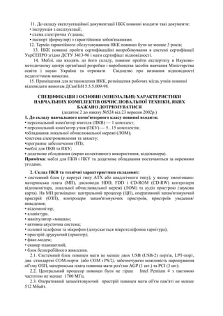 11. До складу експлуатаційної документації НКК повинні входити такі документи:
• інструкція з експлуатації;
• схема електрична з'єднань;
• паспорт (формуляр) з гарантійними зобов'язаннями.
12. Термїн гарантійного обслуговувавння НКК повинен бути не менше 3 років;
13. НКК повинні пройти сертифікаційні випробовування в системі сертифікації
УкрСЕПРО згідно ДСТУ 3413-96 і мати сертифікат відповідності. .
14. Меблі, що входять до його складу, повинні пройти експертизу в Науково-
методичному центрі органїзації розробки і виробництва засобів навчання Міністерства
освіти і науки України та отримати Свідоцтво про визнання відповідності
педагогічним вимогам.
15. Приміщення для встановлення НКК, розміщення робочих місць учнів повинні
відповідати вимогам ДСанПіН 5.5.5.009-98.
СПЕЦИФІКАЦІЯ І ОСНОВНІ (МІНІМАЛЬНІ) ХАРАКТЕРИСТИКИ
НАВЧАЛЬНИХ КОМПЛЕКТІВ ОБЧИСЛЮВАЛЬНОЇ ТЕХНІКИ, ЯКИХ
БАЖАНО ДОТРИМУВАТИСЯ
(додаток 2 до наказу №524 від 23 вересня 2002р.)
1. До складу навчального комп'ютерного класу повинні входити:
• персональний комп'ютер вчителя (ПКВ) — 1 комплект;
• персональний комп'ютер учня (ПКУ) — 5...15 комплектів;
•обладнання локальної обчислювальної мережі (ЛОМ);
•система електроживлення та захисту;
•програмне забезпечення (ПЗ);
•меблі для ПКВ та ПКУ;
• додаткове обладнання (екран колективного використання, відеокамера).
Примітка: меблі для ПКВ і ПКУ та додаткове обладнання постачаються за окремими
угодами.
2. Склад ПКВ та технічні характеристики складових:
• системний блок (у корпусі типу АТХ або анадлгічного типу), у якому змонтовано:
материнська плата (МП), дисководи HDD, FDD і CD-ROM (CD-RW) контролери
відеомонітора, локальної обчислювальної мережі (ЛОМ) та аудіо пристрою (звукова
карта). На МП розміщено: центральний процесор (ЦП), оперативний запам'ятовуючий
пристрій (ОЗП), контролери запам'ятовуючих пристроїв, пристроїв уведення/
виведення;
• відеомонітор;
• клавіатура.
• маніпулятор «мишка»;
• активна акустична система;
• головні телефони та мікрофон (допускається мікротелефонна гарнітура);
• пристрій друкуючий (принтер);
• факс-модем;
• сканер планшетний;
• блок безперебійного живлення.
2.1. Системний блок повинен мати не менше двох USB (USB-2) портів, LPТ-порт,
два стандартні СОМ-порти (або СОМ і PS/2), забезпечувати можливість нарощування
об'єму ОЗП, материнська плата повинна мати роз'єми AGP (1 шт.) та РСІ (3 шт).
2.2. Центральний процесор повинен бути не гірше Intel Pentium 4 з тактовою
частотою не менше 1700 МГц.
2.3. Оперативний запам'ятовуючий пристрій повинен мати об'єм пам'яті не менше
512 Мбайт.
 