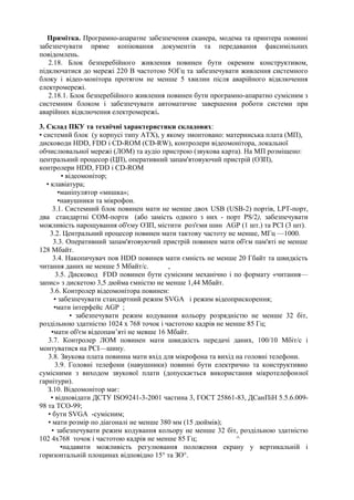 Примітка. Програмно-апаратне забезпечення сканера, модема та принтера повинні
забезпечувати пряме копіювання документів та передавання факсимільних
повідомлень.
2.18. Блок безперебійного живлення повинен бути окремим конструктивом,
підключатися до мережі 220 В частотою 5ОГц та забезпечувати живлення системного
блоку і відео-монітора протягом не менше 5 хвилин після аварійного відключення
електромережі.
2.18.1. Блок безперебійного живлення повинен бути програмно-апаратно сумісним з
системним блоком і забезпечувати автоматичне завершення роботи системи при
аварійних відключення електромережі.
3. Склад ПКУ та технічні характеристики складових:
• системий блок (у корпусі типу АТХ), у якому змонтовано: материнська плата (МП),
дисководи HDD, FDD і CD-ROM (CD-RW), контролери відеомонітора, локальної
обчислювальної мережі (ЛОМ) та аудіо пристрою (звукова карта). На МП розміщено:
центральний процесор (ЦП), оперативний запам'ятовуючий пристрій (ОЗП),
контролери HDD, FDD і CD-ROM
• відеомонітор;
• клавіатура;
•маніпулятор «мишка»;
•навушники та мікрофон.
3.1. Системний блок повинен мати не менше двох USB (USB-2) портів, LPТ-порт,
два стандартні СОМ-порти (або замість одного з них - порт PS/2), забезпечувати
можливість нарощування об'єму ОЗП, містити роз'єми шин AGP (1 шт.) та РСІ (3 шт).
3.2. Центральний процесор повинен мати тактову частоту не менше, МГц —1000.
3.3. Оперативний запам'ятовуючий пристрій повинен мати об'єм пам'яті не менше
128 Мбайт.
3.4. Накопичувач пов HDD повинев мати ємність не менше 20 Гбайт та швидкість
читання даних не менше 5 Мбайт/с. ,
3.5. Дисковод FDD повинен бути сумісним механічно і по формату «читання—
запис» з дискетою 3,5 дюйма ємністю не менше 1,44 Мбайт.
3.6. Контролер відеомонітора повинен:
• забезпечувати стандартний режим SVGA і режим відеоприскорення;
•мати інтерфейс AGP ;
• забезпечувати режим кодування кольору розрядністю не менше 32 біт,
роздільною здатністю 1024 х 768 точок і частотою кадрів не менше 85 Гц;
•мати об'єм відеопам’яті не мевше 16 Мбайт.
3.7. Контролер ЛОМ повинен мати швидкість передачі даних, 100/10 Мбіт/с і
монтуватися на РСІ—шину.
3.8. Звукова плата повинна мати вхід для мікрофона та вихід на головні телефони.
3.9. Головні телефони (навушники) повинні бути електрично та конструктивно
сумісними з виходом звукової плати (допускається використання мікротелефонної
гарнітури).
З.10. Відеомонітор має:
• відповідати ДСТУ ISO9241-3-2001 частина 3, ГОСТ 25861-83, ДСанПіН 5.5.6.009-
98 та ТСО-99;
• бути SVGA -сумісним;
• мати розмір по діагоналі не менше 380 мм (15 дюймів);
• забезпечувати режим кодування кольору не менше 32 біт, роздільною здатністю
102 4х768 точок і частотою кадрів не менше 85 Гц; ^
•надавити можливість регулювання положення екрану у вертикальній і
горизонтальній площинах відповідно 15° та ЗО°.
 