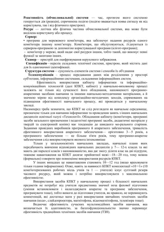 Реактивність (обчислювальної) системи — час, протягом якого системою
генерується дія (реакція), спричинена подією (подією вважається поява сигналу як від
користувача, так і від фізичного пристрою).
Ресурс — логічна або фізична частина обчислювальної системи, яка може бути
виділена користувачу або процесу.
Сервер:
• програма для мережевого комп'ютера, яка забезпечує надання ресурсів одного
комп'ютера іншому комп’ютеру. Комп'ютери, що обслуговуються, з'єднуються із
сервером-програмою за допомогою користувацької програми (клієнт-програми);
- комп'ютер у мережі, який надає свої ресурси іншим, тобто такий, що виконує певні
функції за запитами інших.
Сканер— пристрій для оцифровування нерухомого зображення.
Специфікація—перелік складових технічної системи, пристрою, який містить дані
для їх однозначноі ідентифікаціі.
Структура системи— сукупність елементів системи і способи їх об'єднання
Телекомунікація – процесс передавання даних між розділеними у просторі
суб'єктами, інформаційними системами, складовими інформаційних систем.
Ефективність використання кабінету інформатики та інформаційно-
комунікаційних технологій (далі КПКТ, кабінет) у навчально-виховному процесі
залежить не тільки від сучасності його обладнання, наповненості програмно-
апаратними засобами навчання та іншими навчально-методичними матеріалами, а й
значною мірою від комплексу організаційно-методичних заходів, спрямованих на
підвищення ефективності навчального процесу, які проводяться у навчальному
закладі.
Насамперед треба зазначити, що КПКТ не слід розглядати як навчальне середовище,
призначене тільки для навчання інформатики та проведення занять з інших навчальних
дисциплін освітньої галузі «Технології». Обладнання кабінету (комп'ютери, програмні
засоби загального призначення і педагогічні програмні засоби, дидактичні матеріали у
твердій та електронній копіях) має тенденцію до швидкого мо-рального старіння.
Заданими провідних виробників програмного й апаратного забезпечення, тривалість
ефективного використання апаратного забезпечення— орієнтовно 3—5 років, а
програмного забезпечення — не більше п'яти років, тому програмно-апаратне
забезпечення слід використовувати якомога інтенсивніше
Тільки у загальноосвітніх навчальних закладах, навчальні плани яких
передбачають вивчення відповідних навчальних дисциплін у 7— 12-х класах та які
мають дві паралелі класів з наповнюваністю, яка дає змогу ділити клас на дві підгрупи,
тижневе навантаження на КПКТ досягає прийнятної межі—18—20 год, тому можна
(формально) говорити про повноцінне використання ресурсів КПКТ.
У інших випадках це навантаження становить 10—12 год (якщо враховувати
тільки години інформатики). Отже, навіть за наявності КПКТ комплектації «10 +1» (10
комп'ютеризованих робочих місць учнів та 1 — учителя) існує суттєвий резерв
часового ресурсу, який можна і потрібно використовувати з максимальною
ефективністю.
Використання засобів КПКТ у навчальному процесі з більшості навчальних
предметів не потребує від учителя предметника значної поза фахової підготовки
(уміння встановлювати і налагоджувати апаратне та програмне забезпечення,
програмувати тощо), тобто вимоги до підготовки учителя, як правило, не перевищують
компетенцій, які достатньо мати у разі використання звичайних технічних засобів
навчання (кодо-, слайдопроектора, магнітофона, відеомагнітофона, телевізора тощо).
Водночас ефективність сучасних мультимедійних засобів навчання, яка
визначається їх адаптивністю, за багатофункціональністю значно перевищує
ефективність традиційних технічних засобів навчання (ТЗН).
 