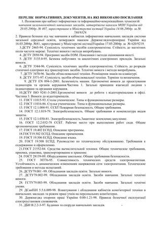 ПЕРЕЛІК НОРМАТИВНИХ ДОКУМЕНТІВ, НА ЯКІ ВИКОНАНО ПОСИЛАННЯ
1. Положення про кабінет інформатики та інформаційно-комунікаційних технологій
навчання загальноосвітніх навчальних закладів, затверджене наказом МОН України від
20.05.2004р. № 407, зареєстроване в Міністерстві юстиції України 14.06.2004р. за №
780/9329.
2. Правила безпеки під час навчання в кабінетах інформатики навчальних закладів системи
загальної середньої освіти, затверджен наказом Держнаглядохоронпраці України від
16.03.2004р. №81, зареєстровані у Міністерстві юстиціїУкраїни 17.05.2004р. за № 620/9219.
3.ДСТУ 2465-94. Сумісність технічних засобів електромагнітна. Стійкість до магнітних
полів частоти мережі. Технічні вимоги і методи випробувань.
4. ДСТУ 2850-94. Програмні засоби ЕОМ. Показники і методи оцінювання якості.
5. ДСТУ 3135.0-95. Безпека побутових та аналогічних електронних приладів. Загальні
вимоги.
6. ДСТУ 3344-96. Сумісність технічних засобів електромагнітна. Стійкість до розрядів
статичної електрики від транспортних засобів. Технічні вимоги і методи випробувань.
7. ДСТУ 3470-96. Засоби обчислювальної техніки. Розміщення знаків на клавіатурі.
8. ДСТУ 3571-97. Сумісність засобів обчислювальної техніки. Терміни та визначення.
9. ДСТУ ЕN 894-1-2001. Безпечність машин. Ергономічні вимоги до проектування
індикаторів та органів керування.Частина 1. Загальні принципи взаємодії людини з
індикаторами та органами керування.
10.ДСТУ ISO 9241-3-2001.Ергономічні вимоги до роботи з відеотерміналами в офісі.
Частина 3. Вимоги до відеотерміналів.
11. ГОСТ 11015-93. Столы ученические. Типы и функциональные размеры.
12. ГОСТ 11016-86. Стулья ученические. Типы и функциональные размеры.
13. ГОСТ 12.1.004-91. ССБТ Пожарная безопасность. Общие требования.
14. ГОСТ 12.1.019-79. Электробезопасность. Общие требования и номенклатура видов
защиты.
15. ГОСТ 12.1.030-81. Электробезопасность.3ащитное заземление,зануление.
16. ГОСТ 12.2.032-78 ССБТ. Рабочее место при выполнении работ сидя. Общие
эргономические требования.
17. ГОСТ 19.402 ЕСПД. Описание программы.
18.ГОСТ19.502 ЕСПД. Описание применения.
19. ГОСТ 19.506 ЕСПД. Описание языка.
20. ГОСТ 19.508 ЕСПД. Руководство по техническому обслуживанию. Требования к
содержанию и оформлению.
21.ГОСТ 21552-84. Средства вычислительной техники. Общие технические требования,
приемка, упаковка, транспортирование и хранение.
24. ГОСТ 28139-89. Оборудование школьное. Общие требования безопасности.
25. ГОСТ 30376-95. Совместимость технических средств злектромагнитная.
Устойчивость к динамическим изменениям напряжения сети электропитания. Технические
требования и методы испытаний.
26. ДСТУ79.001 -99. Обладнання закладів освіти. Загальні вимоги.
27. ДСТУ79.002-99. Обладнання закладів освіти. Засоби навчання. Загальні технічні
вимоги.
28. ГСТУ79.003-99. Обладнання закладів освіти. Засоби навчання. Загальні технічні
умови.
29. ДСанПіН 5.5.6.009-98. Влаштування і обладнання кабінетів комп'ютерної техніки в
навчальних закладах та режим праці учнів на персональних комп'ютерах.
30. Держнагдяд охорони праці України 0.00-1.21-98. Правила безпечної експлуатації
електроустановок споживачів.
31. ДБН В.2.2-3-97. Будинки та споруди навчальних закладів. -
 