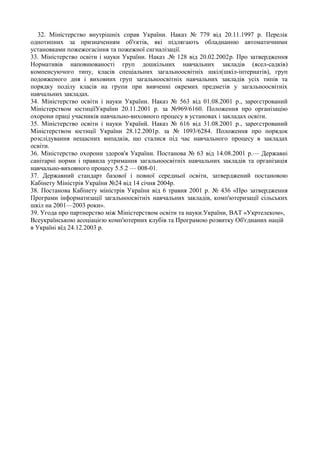 32. Міністерство внутрішніх справ України. Наказ № 779 від 20.11.1997 р. Перелік
однотипних за призначенням об'єктів, які підлягають обладнанню автоматичними
установками пожежогасіння та пожежної сигналізації.
33. Міністерство освіти і науки України. Наказ .№ 128 від 20.02.2002р. Про затвердження
Нормативів наповнюваності груп дошкільних навчальних закладів (ясел-садків)
компенсуючого типу, класів спеціальних загальноосвітніх шкіл(шкіл-інтернатів), груп
подовженого дня і виховних груп загальноосвітніх навчальних закладів усіх типів та
порядку поділу класів на групи при вивченні окремих предметів у загальноосвітніх
навчальних закладах.
34. Міністерство освіти і науки України. Наказ № 563 від 01.08.2001 р., зареєстрований
Міністерством юстиціїУкраїни 20.11.2001 р. за №969/6160. Положення про організацію
охорони праці учасників навчально-виховного процесу в установах і закладах освіти.
35. Міністерство освіти і науки Українй. Наказ № 616 від 31.08.2001 р., зареєстрований
Міністерством юстиції України 28.12.2001р. за № 1093/6284. Положення про порядок
розслідування нещасних випадків, що сталися під час навчального процесу в закладах
освіти.
36. Міністерство охорони здоров'я України. Постанова № 63 від 14.08.2001 р.— Державні
санітарні норми і правила утримання загальноосвітніх навчальних закладів та організація
навчально-виховного процесу 5.5.2 — 008-01.
37. Державний стандарт базової і повної середньої освіти, затверджений постановою
Кабінету Міністрів України №24 від 14 січня 2004р.
38. Постанова Кабінету міністрів України від 6 травня 2001 р. № 436 «Про затвердження
Програми інформатизації загальноосвітніх навчальних закладів, комп'ютеризації сільських
шкіл на 2001—2003 роки».
39. Угода про партнерство між Міністерством освіти та науки.України, ВАТ «Укртелеком»,
Всеукраїнською асоціацією комп'ютерних клубів та Програмою розвитку Об'єднаних націй
в Україні вїд 24.12.2003 р.
 