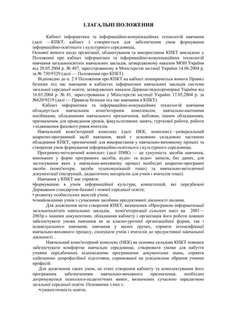 1.ЗАГАЛЬНІ ПОЛОЖЕННЯ
Кабінет інформатики та інформаційно-комунікаційних технологій навчання
(далі —КПКТ, кабінет ) створюється для забезпечення умов формування
інформаційно-освітнього і культурного середовища,
Основні вимоги щодо організації, облаштування та використання КПКТ викладено у
Положенні про кабінет інформатики та інформаційно-комунікаційннх технологій
навчання загальноосвітніх навчальних закладів, затвердженому наказом МОН України
від 20.05.2004 р. № 407, зареєстрованому в Міністерстві юстиції України 14.06.2004 р.
за № 730/9329 (далі — Положення про КПКТ).
Відповідно до п. 2.9 Положення про КПКТ на кабінет поширюються вимоги Правил
безпеки під час навчання в кабінетах інформатики навчальних закладів системи
загальної середньої освіти, затверджених наказом Держнаглядохоронпраці України від
16.03.2004 р. № 81, зареєстрованим у Мїністерстві юстиції Украйні 17.05,2004 р. за
№620/9219 (далі -—Правила безпеки під час навчання в КІІКТ).
Кабінет інформатики та інформаційно-комукаційних технологій навчання
обладнується навчальним комп'ютерним комплексом, навчально-наочними
посібиками, обладнанням навчального призначення, меблями, іншим обладнанням,
призначеним для проведення уроків, факультативних занять, гурткової роботи, роботи
з підвищення фахового рівня вчителів.
Навчальний комп'ютерний комплекс (далі НКК, комплекс)—універсальний
апаратно-програмний засіб навчання, який є основною складовою частиною
обладнання КПКТ, призначений для використання у навчально-виховному процесі та
створення умов формування інформаційно-освітнього і культурного середовища.
Програмно-методичний комплект (далі ПМК) — це сукупність засобів навчання,
виконаних у формі програмних засобів, аудіо- та відео- записів, баз даних, для
застосування яких у навчально-виховному процесі необхідні апаратно-програмні
засоби (комп'ютери, засоби телекомунікацій тощо) та навчально-методичної
документації (інструкцій, дидактичних матеріалів для учнів і вчителів тощо).
Навчання у КПКТ має сприяти:
•формуванню в учнів інформаційної культури, компетенцій, які передбачені
Державним стандартом базової і повної середньої освіти;
• розвитку особистісних якостей учнів;
•ознайомленню учнів з сучасними засобами продуктивної діяльності людини.
Для досягнення мети створення КПКТ, визначених «Програмою інформатизації
загальноосвітніх навчальних закладів, комп'ютеризації сільских шкіл на 2001—
2003р.» іншими документами, обладнання кабінету і організація його роботи повинні
забезпечувати умови навчання як за класно-урочної організаційної форми, так і
індивідуального навчання, навчання у малих групах, сприяти інтенсифікації
навчально-виховного процесу, спонукати учнів і вчителів до продуктивної навчальної
діяльності. .
Навчальний комп'ютерний комплекс (НКК) як основна складова КПКТ повинен
забезпечувати комфортне навчальне середовище, створювати умови для набуття
учнями передбачених відповідними програмними документами знань, сприяти
здійсненню допрофесійної підготовки, спрямованої на усвідомлене обрання учнями
професій.
Для досягнення таких умов, на етапі створення кабінету та комплектування його
програмним забезпеченням навчально-виховного призначення, необхідно
дотримуватися психолого-педагогічних вимог, визначених сучасною парадигмою
загальної середньої освіти. Основними з них є:
•гуманістичність освіти;
 