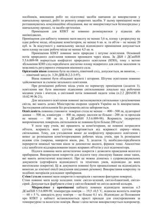 посібників, виконання робіт по підготовці засобів навчання до використання у
навчальному процесі, робіт по ремонту апаратних засобів. У цьому приміщенні може
розташовуватись комунікаційне обладнання, яке не використовується безпосередньо у
навчальному процесі, та засоби оргтехніки.
Приміщення для КПКТ не повинно розміщуватися у підвалах або
напівпідвалах.
Приміщення для кабінету повинно мати висоту не менше 3,6 м, площу з розрахунку на
одне робоче місце, обладнане комп'ютером, не менше 6 кв. м. та об'єм— не менше 20
куб. м. За відсутності у навчальному закладі відповідного приміщення допускається
мати площу на одне робоче місце не менше 4,5 кв. м.
Приміщення КІІКТ повинне мати природне і штучне освітлення. Основний
потік природного освітлення повинен проникати через вікна. За ДБН і ДСанПіН
5.5.6.009-98 нормується коефіцієнт природного освітлення (КПО), тому з метою
збільшення КПО слід передбачати достатню площу відкритого для світла засклення та
можливість регулярного очищення віконного скла. .
Орієнтація вікон повинна бути на північ, північний схід, допускається, як виняток, —
— північний захід (п. 3.20 ДНБ В.2.2-3-97).
Вікна повинні бути обладнані жалюзі і шторами. Штучне освітлення повинно
здійснюватися за схемою загального освітлення.
При розміщенні робочих місць учнів по периметру приміщення (додаток 1),
освітлення має бути виконано підвісними світильниками локально над робочими
місцями учнів і вчителя, а світловий потік повинний падати зліва (п.2.2 ДНАОП Н
10.02.99 № 21).
Для загального освітлення повинні застосовуватися світильники з розсіювачами
світла, які мають дозвіл Міністерства охорони здоров'я України на їх використання.
Застосування світильників без розсіювачів світла забороняється.
Освітленість повинна становити: поверхні стола не менше — 400—500 лк, аудиторної
дошки — 500 лк, клавіатури — 400 лк, екрану дисплея не більше—200 лк та проходів
не менше — 100 лк (п. З ДСанПіН 5.5.6.009-98). Яскравість (відкритих)
випромінюючих поверхонь світильників не повинна бути більше 200 кд/м2
.
У поле зору учнів, які працюють за комп'ютерами, не повинні потрапляти
об'єкти, яскравість яких суттєво відрізняється від яскравості екрану—вікна,
світильники. Тому, для узгодження вимог до коефіцієнту природного освітлення і
вимог до розміщення комп'ютеризованих робочих місць учнів, при їх розміщенні
вздовж стін (зокрема, навпроти вікон, рис. З, додаток 1), необхідно-передбачити
перекриття нижньої частини вікон за допомогою жалюзі, фіранок тощо. Аналогічно
слід запобігати віддзеркалювання інших яскравих об'єктів у склі відеомонітора.
Підлога повинна мати антистатичне покриття і дозволяти проведення вологого
прибирання. Використання покриттів для підлоги типу лінолеуму бажане лише таких,
які мають антистатичні властивості. Про це можна дізнатись з супроводжувальних
документів (сертифіката відповідності та технічних умов, відповідно до яких
виготовлено покриття). Ці ж документи повинні бути проаналізовані на відповідність
вимогам до хімічної емісії (виділення шкідливих речовин). Використання ковроліну та
подібних матеріалів ускладнює прибирання.
Стіни і стеля повинні мати покриття із матеріалів з матовою фактурою поверхні.
Стіни повинні мати колір холодних тонів: світло-зелений, світло-блакитний, світло-
сірий. Допускається фарбувати стіни у світло-бежевий чи світло-жовтий кольори.
Мікроклімат у приміщенні кабінету повинен відповідати вимогам п.5
ДСанПіН 5.5.6.009-98: температура повітря — 19,5 ±0,5 ˚С, відносна вологість повітря
— 60 ± 5 %. швидкість руху повітря — не більше 0,1 м/с. Відповідно до Положення
про КПКТ у кабінеті встановлюються прості прилади для спостереженням за
температурою та вологістю повітря. Якщо з цією метою використовується психрометр,
 